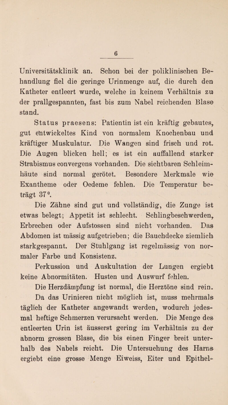Universitätsklinik an. Schon bei der poliklinischen Be¬ handlung fiel die geringe Urinmenge auf, die durch den Katheter entleert wurde, welche in keinem Verhältnis zu der prallgespannten, fast bis zum Nabel reichenden Blase stand. Status praesens: Patientin ist ein kräftig gebautes, gut entwickeltes Kind von normalem Knochenbau und kräftiger Muskulatur. Die Wangen sind frisch und rot. Die Augen blicken hell; es ist ein auffallend starker Strabismus convergens vorhanden. Die sichtbaren Schleim¬ häute sind normal gerötet. Besondere Merkmale wie Exantheme oder Oedeme fehlen. Die Temperatur be¬ trägt 37°. Die Zähne sind gut und vollständig, die Zunge ist etwas belegt; Appetit ist schlecht. Schlingbeschwerden, Erbrechen oder Aufstossen sind nicht vorhanden. Das Abdomen ist mässig aufgetrieben; die Bauchdecke ziemlich starkgespannt. Der Stuhlgang ist regelmässig von nor¬ maler Farbe und Konsistenz. Perkussion und Auskultation der Lungen ergiebt keine Abnormitäten. Husten und Auswurf fehlen. Die Herzdämpfung ist normal, die Herztöne sind rein. Da das Urinieren nicht möglich ist, muss mehrmals täglich der Katheter angewandt werden, wodurch jedes¬ mal heftige Schmerzen verursacht werden. Die Menge des entleerten Urin ist äusserst gering im Verhältnis zu der abnorm grossen Blase, die bis einen Finger breit unter¬ halb des Nabels reicht. Die Untersuchung des Harns ergiebt eine grosse Menge Eiweiss, Eiter und Epithel-