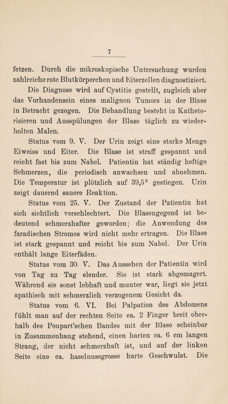 fetzen. Durch die mikroskopische Untersuchung wurden zahlreiche rote Blutkörperchen und Kiterzellen diagnostiziert. Die Diagnose wird auf Cystitis gestellt, zugleich aber das Vorhandensein eines malignen Tumors in der Blase in Betracht gezogen. Die Behandlung besteht in Kathete- risieren und Ausspülungen der Blase täglich zu wieder¬ holten Malen. Status vom 9. V. Der Urin zeigt eine starke Menge Eiweiss und Eiter. Die Blase ist straff gespannt und reicht fast bis zum Nabel. Patientin hat ständig heftige Schmerzen, die periodisch anwachsen und abnehmen. Die Temperatur ist plötzlich auf 39,5° gestiegen. Urin zeigt dauernd sauere Reaktion. Status vom 25. V. Der Zustand der Patientin hat sich sichtlich verschlechtert. Die Blasengegend ist be¬ deutend schmerzhafter geworden; die Anwendung des faradischen Stromes wird nicht mehr ertragen. Die Blase ist stark gespannt und reicht bis zum Nabel. Der Urin enthält lange Eiterfäden. Status vom 30. V. Das Aussehen der Patientin wird von Tag zu Tag elender. Sie ist stark abgemagert. Während sie sonst lebhaft und munter war, liegt sie jetzt apathisch mit schmerzlich verzogenem Gesicht da. Status vom 6. VI. Bei Palpation des Abdomens fühlt man auf der rechten Seite ca. 2 Finger breit ober¬ halb des Poupart’schen Bandes mit der Blase scheinbar in Zusammenhang stehend, einen harten ca. 6 cm langen Strang, der nicht schmerzhaft ist, und auf der linken Seite eine ca. haselnussgrosse harte Geschwulst. Die