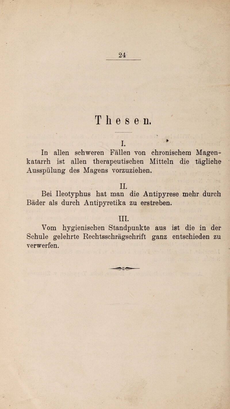 Thesen. In allen schweren Fällen von chronischem Magen¬ katarrh ist allen therapeutischen Mitteln die tägliche Ausspülung des Magens vorzuziehen. II. Bei Ileotyphus hat man die Antipyrese mehr durch Bäder als durch Antipyretika zu erstreben. III. Vom hygienischen Standpunkte aus ist die in der Schule gelehrte Rechtsschrägschrift ganz entschieden zu verwerfen.