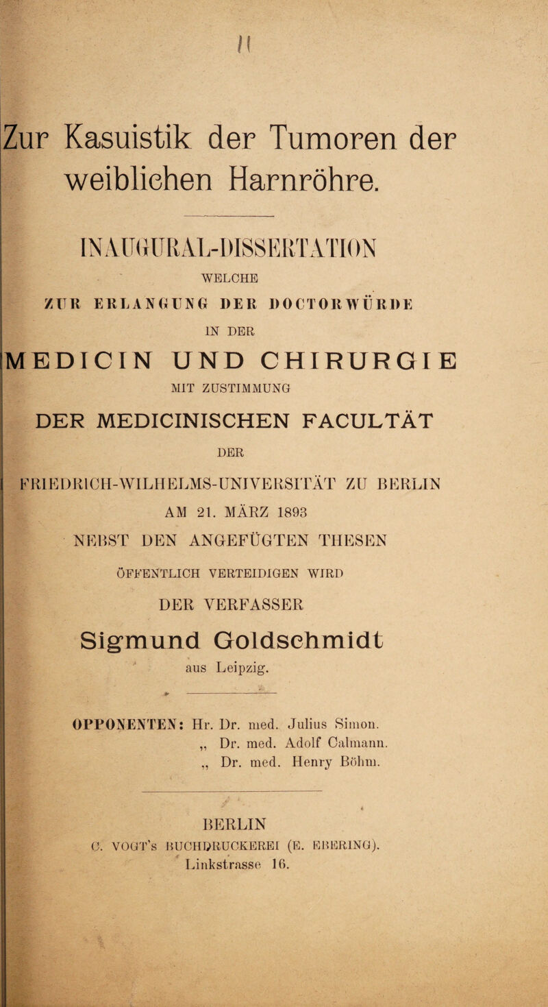 II Zur Kasuistik der Tumoren der weiblichen Harnröhre. IN AU GUR AL-DISSERT ATION WELCHE ZUR ERLANGUNG DER DOCTORWÜRDE IN DER MEDICIN UND CHIRURGIE MIT ZUSTIMMUNG DER MEDICINISCHEN FACULTÄT DER FRIEDRICH-WILHELMS-UNIVERSITÄT ZU BERLIN AM 21. MÄRZ 1893 NEBST DEN ANGEFÜGTEN THESEN ÖFFENTLICH VERTEIDIGEN WIRD DER VERFASSER Sigmund Goldschmidt aus Leipzig. + --- OPPONENTEN: Hr. Dr. med. Julius Simon. „ Dr. med. Adolf Oalmann „ Dr. med. Henry Böhm. BERLIN C. VOGT S HUCHDRUCKEREI (E. EHERING). 4 # * Linkstrasse 16.