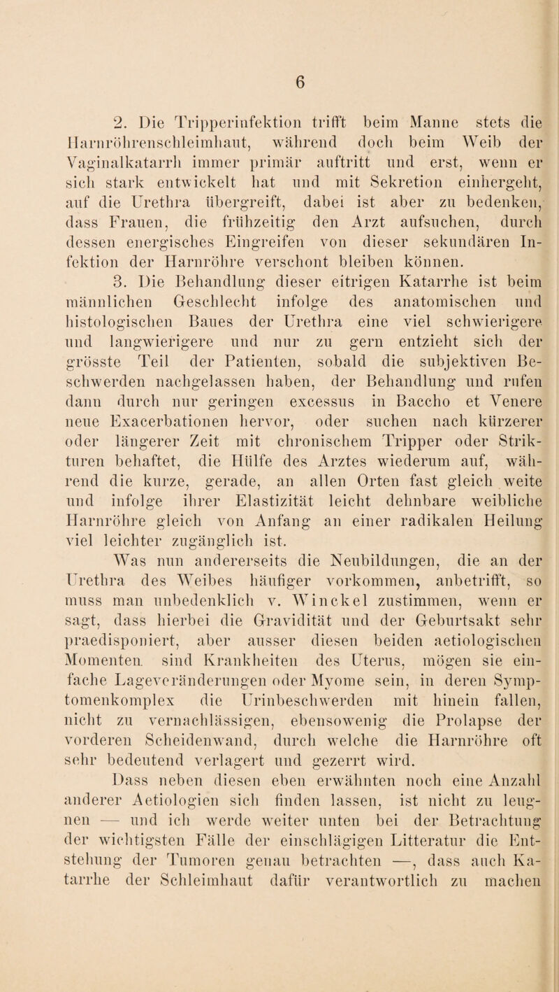 2. Die Tripperinfektion trifft beim Manne stets die Harnröhrenschleimhaut, während doch beim Weib der Vaginalkatarrh immer primär auftritt und erst, wenn er sich stark entwickelt hat und mit Sekretion einhergeht, auf die Urethra übergreift, dabei ist aber zn bedenken, dass Frauen, die frühzeitig den Arzt aufsuchen, durch dessen energisches Eingreifen von dieser sekundären In¬ fektion der Harnröhre verschont bleiben können. 3. Die Behandlung dieser eitrigen Katarrhe ist beim männlichen Geschlecht infolge des anatomischen und histologischen Baues der Urethra eine viel schwierigere und langwierigere und nur zu gern entzieht sich der grösste Teil der Patienten, sobald die subjektiven Be¬ schwerden nachgelassen haben, der Behandlung und rufen dann durch nur geringen excessus in Baccho et Venere neue Exacerbationen hervor, oder suchen nach kürzerer oder längerer Zeit mit chronischem Tripper oder Strik¬ teren behaftet, die Hülfe des Arztes wiederum auf, wäh¬ rend die kurze, gerade, an allen Orten fast gleich weite und infolge ihrer Elastizität leicht dehnbare weibliche Harnröhre gleich von Anfang an einer radikalen Heilung viel leichter zugänglich ist. Was nun andererseits die Neubildungen, die an der Urethra des Weibes häufiger Vorkommen, anbetrifft, so muss man unbedenklich v. Winckel zustimmen, wenn er sagt, dass hierbei die Gravidität und der Geburtsakt sehr praedisponiert, aber ausser diesen beiden aetiologischen Momenten, sind Krankheiten des Uterus, mögen sie ein¬ fache Lageveränderungen oder Myome sein, in deren Symp- tomenkomplex die Urinbeschwerden mit hinein fallen, nicht zu vernachlässigen, ebensowenig die Prolapse der vorderen Scheidenwand, durch welche die Harnröhre oft sehr bedeutend verlagert und gezerrt wird. Dass neben diesen eben erwähnten noch eine Anzahl anderer Aetiologien sich finden lassen, ist nicht zu leug¬ nen — und ich werde weiter unten bei der Betrachtung der wichtigsten Fälle der einschlägigen Litteratur die Ent¬ stehung der Tumoren genau betrachten —, dass auch Ka¬ tarrhe der Schleimhaut dafür verantwortlich zu machen