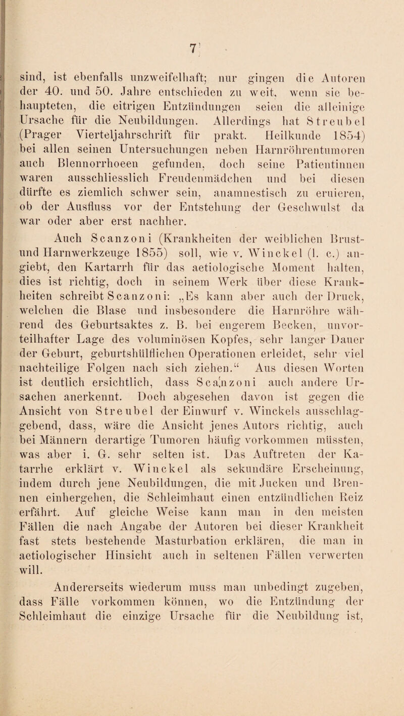 1 sind, ist ebenfalls unzweifelhaft; nur gingen die Autoren der 40. und 50. Jahre entschieden zu weit, wenn sie be¬ haupteten, die eitrigen Entzündungen seien die alleinige Ursache für die Neubildungen. Allerdings hat Streubel (Prager Vierteljahrschrift für prakt. Heilkunde 1854) bei allen seinen Untersuchungen neben Harnröhrentumoren auch Blennorrhoeen gefunden, doch seine Patientinnen waren ausschliesslich Freudenmädchen und bei diesen dürfte es ziemlich schwer sein, anamnestisch zu eruieren, ob der Ausfluss vor der Entstehung der Geschwulst da war oder aber erst nachher. Auch Scanzoni (Krankheiten der weiblichen Brust- und Harnwerkzeuge 1855) soll, wie v. Winckel (1. c.) an- giebt, den Kartarrh für das aetiologische Moment halten, dies ist richtig, doch in seinem Werk über diese Krank¬ heiten schreibt Scanzoni: „Es kann aber auch der Druck, welchen die Blase und insbesondere die Harnröhre wäh¬ rend des Geburtsaktes z. B. bei engerem Becken, unvor¬ teilhafter Lage des voluminösen Kopfes, sehr langer Dauer der Geburt, geburtshülflichen Operationen erleidet, sehr viel nachteilige Folgen nach sich ziehen.“ Aus diesen Worten ist deutlich ersichtlich, dass Scajizoni auch andere Ur¬ sachen anerkennt. Doch abgesehen davon ist gegen die Ansicht von Streubel der Einwurf v. Winckels ausschlag¬ gebend, dass, wäre die Ansicht jenes Autors richtig, auch bei Männern derartige Tumoren häufig Vorkommen müssten, was aber i. G. sehr selten ist. Das Auftreten der Ka¬ tarrhe erklärt v. Winckel als sekundäre Erscheinung, indem durch jene Neubildungen, die mit Jucken und Bren¬ nen einhergehen, die Schleimhaut einen entzündlichen Reiz erfährt. Auf gleiche Weise kann man in den meisten Fällen die nach Angabe der Autoren bei dieser Krankheit fast stets bestehende Masturbation erklären, die man in aetiologischer Hinsicht auch in seltenen Fällen verwerten will. Andererseits wiederum muss man unbedingt zugeben, dass Fälle Vorkommen können, wo die Entzündung der Schleimhaut die einzfige Ursache für die Neubildung ist,