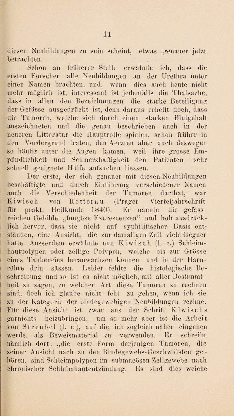 diesen Neubildungen zu sein scheint, etwas genauer jetzt betrachten. Schon an früherer Stelle erwähnte ich, dass die ersten Forscher alle Neubildungen an der Urethra unter einen Namen brachten, und, wenn dies auch heute nicht mehr möglich ist, interessant ist jedenfalls die Thatsache, dass in allen den Bezeichnungen die starke Beteiligung der Gefässe ausgedrückt ist, denn daraus erhellt doch, dass die Tumoren, welche sich durch einen starken Blutgehalt auszeichneten und die genau beschrieben auch in der neueren Litteratur die Hauptrolle spielen, schon früher in den Vordergrund traten, den Aerzten aber auch deswegen so häufig unter die Augen kamen, weil ihre grosse Em¬ pfindlichkeit und Schmerzhaftigkeit den Patienten sehr schnell geeignete Hülfe aufsuchen Hessen. Der erste, der sich genauer mit diesen Neubildungen beschäftigte und durch Einführung verschiedener Namen auch die Verschiedenheit der Tumoren darthat, war Kiwisch von Rotterau (Prager Vierteljahrschrift für prakt. Heilkunde 1840). Er nannte die gefäss- reichen Gebilde „fungöse Excrescenzen“ und hob ausdrück¬ lich hervor, dass sie nicht auf syphilitischer Basis ent¬ ständen, eine Ansicht, die zur damaligen Zeit viele Gegner i hatte. Ausserdem erwähnte nun Kiwisch (1. c.) Schleim- I hautpolypen oder zellige Polypen, welche bis zur Grösse | eines Taubeneies heranwachsen können und in der Harn¬ röhre drin sässen. Leider fehlte die histologische Be¬ schreibung und so ist es nicht möglich, mit aller Bestimmt¬ heit zu sagen, zu welcher Art diese Tumoren zu rechnen sind, doch ich glaube nicht fehl zn gehen, wenn ich sie zu der Kategorie der bindegewebigen Neubildungen rechne. Für diese Ansicht ist zwar aus der Schrift Ki wisch s garnichts beizubringen, um so mehr aber ist die Arbeit von Streubel (1. c.), auf die ich sogleich näher eingehen werde, als Beweismaterial zu verwenden. Er schreibt nämlich dort: „die erste Form derjenigen Tumoren, die seiner Ansicht nach zu den Bindegewebs-GeschWülsten ge¬ hören, sind Schleimpolypen im submucösen Zellgewebe nach chronischer Schleimhautentzündung. Es sind dies weiche