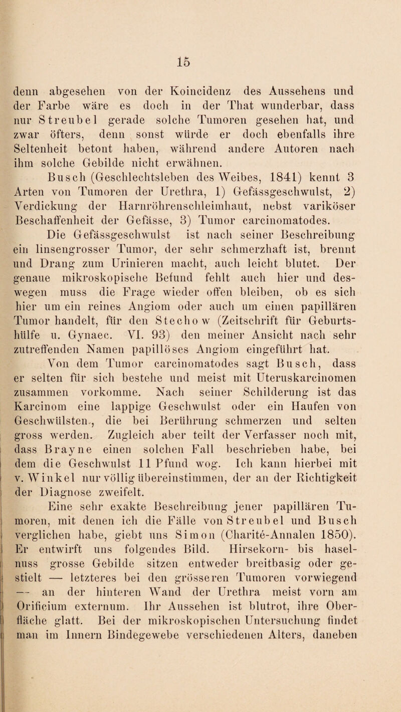 denn abgesehen von der Koincidenz des Aussehens und der Farbe wäre es doch in der That wunderbar, dass nur Streubel gerade solche Tumoren gesehen hat, und zwar öfters, denn sonst würde er doch ebenfalls ihre Seltenheit betont haben, während andere Autoren nach ihm solche Gebilde nicht erwähnen. Busch (Geschlechtsleben des Weibes, 1841) kennt 3 Arten von Tumoren der Urethra, 1) Gefässgeschwulst, 2) Verdickung der Harnröhrenschleimhaut, nebst variköser Beschaffenheit der Gefässe, 3) Tumor carcinomatodes. Die Gefässgeschwulst ist nach seiner Beschreibung ein linsengrosser Tumor, der sehr schmerzhaft ist, brennt und Drang zum Urinieren macht, auch leicht blutet. Der genaue mikroskopische Befund fehlt auch hier und des¬ wegen muss die Frage wieder offen bleiben, ob es sich hier um ein reines Angiom oder auch um einen papillären Tumor handelt, für den Stecliow (Zeitschrift für Geburts¬ hülfe u. Gynaec. VI. 93) den meiner Ansicht nach sehr zutreffenden Namen papillöses Angiom eingeführt hat. Von dem Tumor carcinomatodes sagt Busch, dass er selten für sich bestehe und meist mit Uteruskarcinomen zusammen vorkomme. Nach seiner Schilderung ist das Karcinom eine lappige Geschwulst oder ein Haufen von Geschwülsten-, die bei Berührung schmerzen und selten gross werden. Zugleich aber teilt der Verfasser noch mit, dass Brayne einen solchen Fall beschrieben habe, bei dem die Geschwulst 11 Pfund wog. Ich kann hierbei mit v. Winkel nur völlig übereinstimmen, der an der Richtigkeit der Diagnose zweifelt. Eine sehr exakte Beschreibung jener papillären Tu¬ moren, mit denen ich die Fälle von Streubel und Busch verglichen habe, giebt uns Simon (Charite-Annalen 1850). Er entwirft uns folgendes Bild. Hirsekorn- bis hasel- nuss grosse Gebilde sitzen entweder breitbasig oder ge¬ stielt — letzteres bei den grösseren Tumoren vorwiegend — an der hinteren Wand der Urethra meist vorn am Orificium externum. Ihr Aussehen ist blutrot, ihre Ober¬ fläche glatt. Bei der mikroskopischen Untersuchung findet man im Innern Bindegewebe verschiedenen Alters, daneben