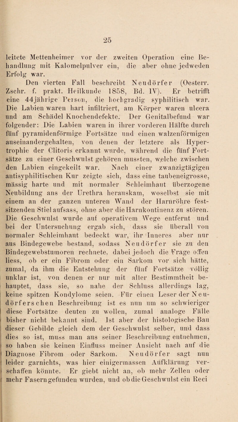 leitete Mettenheimer vor der zweiten Operation eine Be¬ handlung mit Kalomelpnlver ein, die aber ohne jedweden Erfolg war. Den vierten Fall beschreibt Neudörfer (Oesterr. Zschr. f. prakt. Heilkunde 1858, Bd. IV). Er betrifft eine 44jährige Person, die hochgradig' syphilitisch war. Die Labien waren hart infiltriert, am Körper waren uleera und am Schädel Knochendefekte. Der Genitalbefund war folgender: Die Labien waren in ihrer vorderen Hälfte durch fünf pyramidenförmige Fortsätze und einen walzenförmigen auseinandergehalten, von denen der letztere als Hyper¬ trophie der Clitoris erkannt wurde, während die fünf Fort¬ sätze zu einer Geschwulst gehören mussten, w.elche zwischen den Labien eingekeilt war. Nach einer zwanzigtägigen antisyphilitischen Kur zeigte sich, dass eine taubeneigrosse, mässig harte und mit normaler Schleimhaut überzogene Neubildung ans der Urethra herauskam, woselbst sie mit einem an der ganzen unteren Wand der Harnröhre fest¬ sitzenden Stiel aufsass, ohne aber die Harnkontinenz zu stören. Die Geschwulst wurde auf operativem Wege entfernt und bei der Untersuchung ergab sich, dass sie überall von normaler Schleimhaut bedeckt war, ihr Inneres aber nur aus Bindegewebe bestand, sodass Neudörfer sie zu den Bindegewebstumoren rechnete, dabei jedoch die Frage oPen liess, ob er ein Fibrom oder ein Sarkom vor sich hätte, zumal, da ihm die Entstehung der fünf Fortsätze völlig unklar ist, von denen er nur mit aller Bestimmtheit be¬ hauptet, dass sie, so nahe der Schluss allerdings lag, keine spitzen Kondylome seien. Für einen Leser der Neu- dörfersehen Beschreibung ist es nun um so schwieriger I diese Fortsätze deuten zu wollen, zumal analoge Fälle i bisher nicht bekannt sind. Ist aber der histologische Bau dieser Gebilde gleich dem der Geschwulst selber, und dass dies so ist, muss man aus seiner Beschreibung entnehmen, i so haben sie keinen Einfluss meiner Ansicht nach auf die ! Diagnose Fibrom oder Sarkom. Neudörfer sagt nun leider garnichts, was hier einigermassen Aufklärung ver- I schaffen könnte. Er giebt nicht an, ob mehr Zellen oder il mehr Fasern gefunden wurden, und ob die Geschwulst ein Reci