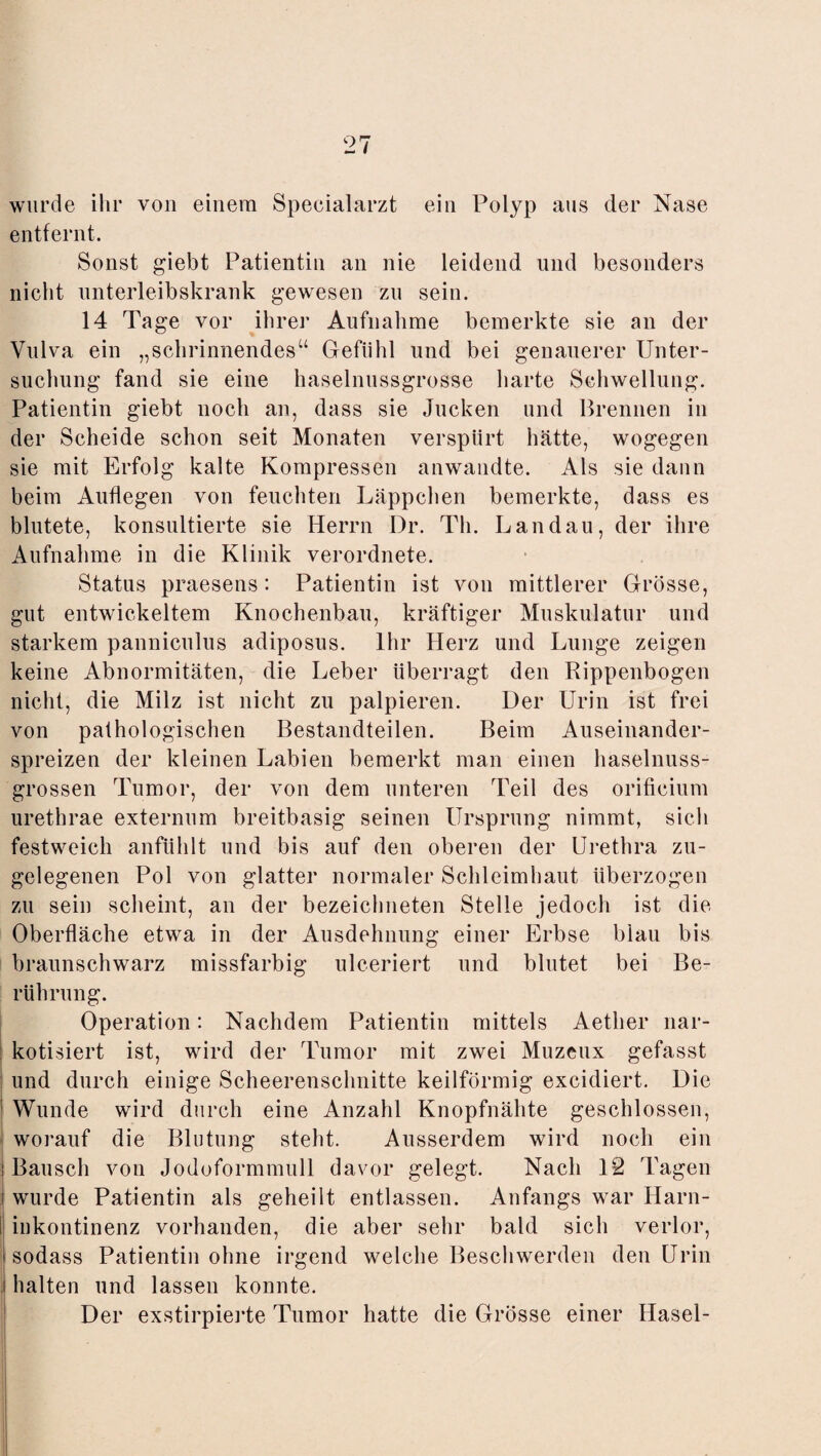 wurde ihr von einem Specialarzt ein Polyp ans der Nase entfernt. Sonst giebt Patientin an nie leidend und besonders nicht unterleibskrank gewesen zu sein. 14 Tage vor ihrer Aufnahme bemerkte sie an der Vulva ein „schrinnendes“ Gefühl und bei genauerer Unter¬ suchung fand sie eine haselnussgrosse harte Schwellung. Patientin giebt noch an, dass sie Jucken und Brennen in der Scheide schon seit Monaten verspürt hätte, wogegen sie mit Erfolg kalte Kompressen anwandte. Als sie dann beim Auflegen von feuchten Läppchen bemerkte, dass es blutete, konsultierte sie Herrn Dr. Th. Landau, der ihre Aufnahme in die Klinik verordnete. Status praesens: Patientin ist von mittlerer Grösse, gut entwickeltem Knochenbau, kräftiger Muskulatur und starkem pannicnlus adiposus. Ihr Herz und Lunge zeigen keine Abnormitäten, die Leber überragt den Rippenbogen nicht, die Milz ist nicht zu palpieren. Der Urin ist frei von pathologischen Bestandteilen. Beim Auseinander¬ spreizen der kleinen Labien bemerkt man einen haselnuss¬ grossen Tumor, der von dem unteren Teil des orificium urethrae externum breitbasig seinen Ursprung nimmt, sich festweich anfühlt und bis auf den oberen der Urethra zu¬ gelegenen Pol von glatter normaler Schleimhaut überzogen zu sein scheint, an der bezeiclmeten Stelle jedoch ist die Oberfläche etwa in der Ausdehnung einer Erbse blau bis braunschwarz missfarbig ulceriert und blutet bei Be¬ rührung. Operation: Nachdem Patientin mittels Aether nar¬ kotisiert ist, wird der Tumor mit zwei Muzeux gefasst und durch einige Scheerenschnitte keilförmig excidiert. Die ; Wunde wird durch eine Anzahl Knopfnähte geschlossen, worauf die Blutung steht. Ausserdem wird noch ein i Bausch von Jodoformmull davor gelegt. Nach 12 Tagen i wurde Patientin als geheilt entlassen. Anfangs war Harn¬ inkontinenz vorhanden, die aber sehr bald sich verlor, l sodass Patientin ohne irgend welche Beschwerden den Urin i halten und lassen konnte. Der exstirpierte Tumor hatte die Grösse einer Hasel-