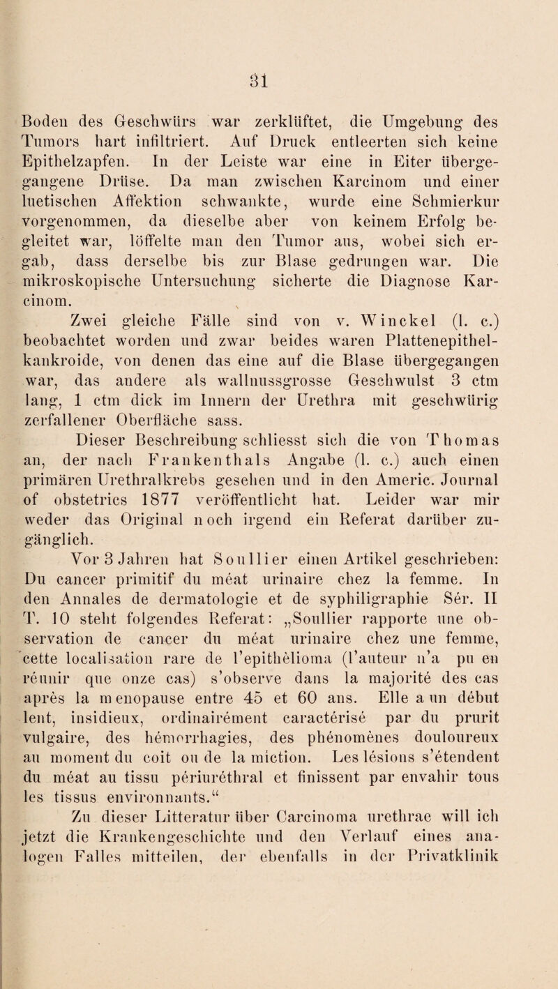 Boden des Geschwürs war zerklüftet, die Umgebung des Tumors hart infiltriert. Auf Druck entleerten sich keine Epithelzapfen. In der Leiste war eine in Eiter überge¬ gangene Drüse. Da man zwischen Karcinom und einer luetischen Afi'ektion schwankte, wurde eine Schmierkur vorgenommen, da dieselbe aber von keinem Erfolg be¬ gleitet war, löffelte man den Tumor aus, wobei sich er¬ gab, dass derselbe bis zur Blase gedrungen war. Die mikroskopische Untersuchung sicherte die Diagnose Kar¬ cinom. Zwei gleiche Fälle sind von v. Winckel (1. c.) beobachtet worden und zwar beides waren Plattenepithel- kankroide, von denen das eine auf die Blase übergegangen war, das andere als wallnussgrosse Geschwulst 3 ctm lang, 1 ctm dick im Innern der Urethra mit geschwürig zerfallener Oberfläche sass. Dieser Beschreibung schliesst sich die von Thomas an, der nach Frankenthals Angabe (1. c.) auch einen primären Urethralkrebs gesehen und in den Americ. Journal of obstetrics 1877 veröffentlicht hat. Leider war mir weder das Original noch irgend ein Referat darüber zu¬ gänglich. Vor 3 Jahren hat Sou liier einen Artikel geschrieben: Du cancer primitif du meat urinaire chez la femme. In den Annales de dermatologie et de syphiligraphie Ser. II T. 10 steht folgendes Referat: „Soullier rapporte une Ob¬ servation de cancer du meat urinaire chez une femme, cette Realisation rare de Pepithelioma (Pauteur n’a pu en reunir que onze cas) s’observe dans la majorite des cas apres la menopause entre 45 et 60 ans. Elle aun debut lent, insidieux, ordinairement caracterise par du prurit vulgaire, des hemorrhagies, des phenomenes douloureux au moment du coit ou de la miction. Les lesions s’etendent du meat au tissu periurethral et finissent par envahir tous les tissus environnants.“ Zu dieser Litteratur über Carcinoma urethrae will ich jetzt die Krankengeschichte und den Verlauf eines ana¬ logen Falles mitteilen, der ebenfalls in der Privatklinik