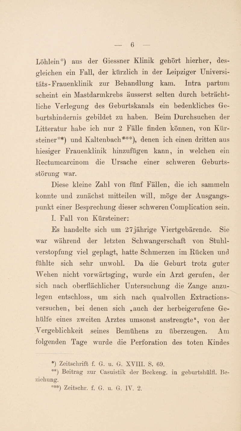 Löhlein*) aus der Giessner Klinik gehört hierher, des¬ gleichen ein Fall, der kürzlich in der Leipziger Universi¬ täts-Frauenklinik zur Behandlung kam. Intra partum scheint ein Mastdarmkrebs äusserst selten durch beträcht¬ liche Verlegung des Geburtskanals ein bedenkliches Ge¬ burtshindernis gebildet zu haben. Beim Durchsuchen der Litteratur habe ich nur 2 Fälle finden können, von Kür¬ steiner**) und Kaltenbach***), denen ich einen dritten aus hiesiger Frauenklinik hinzufügen kann, in welchen ein Rectumcarcinom die Ursache einer schweren Geburts¬ störung war. Diese kleine Zahl von fünf Fällen, die ich sammeln konnte und zunächst mitteilen will, möge der Ausgangs¬ punkt einer Besprechung dieser schweren Complication sein. I. Fall von Kürsteiner: Es handelte sich um 27jährige Viertgebärende. Sie war während der letzten Schwangerschaft von Stuhl¬ verstopfung viel geplagt, hatte Schmerzen im Rücken und fühlte sich sehr unwohl. Da die Geburt trotz guter Wehen nicht vorwärtsging, wurde ein Arzt gerufen, der sich nach oberflächlicher Untersuchung die Zange anzu¬ legen entschloss, um sich nach qualvollen Extractions¬ versuchen, bei denen sich „auch der herbeigerufene Ge- hülfe eines zweiten Arztes umsonst anstrengte“, von der Vergeblichkeit seines Bemühens zu überzeugen. Am folgenden Tage wurde die Perforation des toten Kindes *) Zeitschrift f. G. u. G. XVIII. S. 69. **) Beitrag zur Casuistik der Beckeng. in geburtshülfl. Be¬ ziehung. ***) Zeitschr. f. G. u. G. IV. 2.