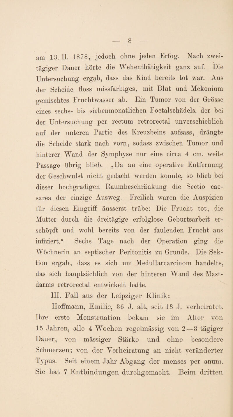 am 13. II. 1878, jedoch ohne jeden Erfog. Nach zwei¬ tägiger Dauer hörte die Wehenthätigkeit ganz auf. Die Untersuchung ergab, dass das Kind bereits tot war. Aus der Scheide floss missfarbiges, mit Blut und Mekonium o-emischtes Fruchtwasser ab. Ein Tumor von der Grösse Ö eines sechs- bis siebenmonatlichen Foetalschädels, der bei der Untersuchung per rectum retrorectal unverschieblich auf der unteren Partie des Kreuzbeins aufsass, drängte die Scheide stark nach vorn, sodass zwischen Tumor und hinterer Wand der Symphyse nur eine circa 4 cm. weite Passage übrig blieb. „Da an eine operative Entfernung der Geschwulst nicht gedacht werden konnte, so blieb bei dieser hochgradigen Raumbeschränkung die Sectio cae¬ sarea der einzige Ausweg. Freilich waren die Auspizien für diesen Eingriff äusserst trübe: Die Frucht tot, die Mutter durch die dreitägige erfolglose Geburtsarbeit er¬ schöpft und wohl bereits von der faulenden Frucht aus infiziert.“ Sechs Tage nach der Operation ging die Wöchnerin an septischer Peritonitis zu Grunde. Die Sek¬ tion ergab, dass es sich um Medullarcarcinom handelte, das sich hauptsächlich von der hinteren Wand des Mast¬ darms retrorectal entwickelt hatte. III. Fall aus der Leipziger Klinik: Hoflinann, Emilie, 36 J. alt, seit 13 J. verheiratet. Ihre erste Menstruation bekam sie im Alter von 15 Jahren, alle 4 Wochen regelmässig von 2 — 3 tägiger Dauer, von mässiger Stärke und ohne besondere Schmerzen; von der Verheiratung an nicht veränderter Typus. Seit einem Jahr Abgang der menses per anum. Sie hat 7 Entbindungen durchgemacht. Beim dritten