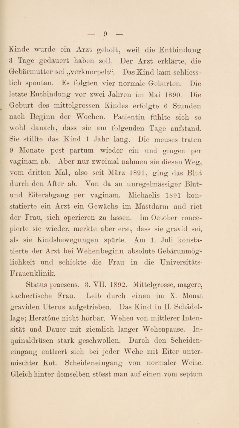 Kinde wurde ein Arzt geholt, weil die Entbindung 3 Tage gedauert haben soll. Der Arzt erklärte, die Gebärmutter sei „verknorpelt“ Das Kind kam schliess¬ lich spontan. Es folgten vier normale Geburten. Die letzte Entbindung vor zwei Jahren im Mai 1890. Die Geburt des mittelgrossen Kindes erfolgte 6 Stunden nach Beginn der Wochen. Patientin fühlte sich so wohl danach, dass sie am folgenden Tage aufstand. Sie stillte das Kind 1 Jahr lang. Die meuses traten 9 Monate post partum wieder ein und gingen per vaginam ab. Aber nur zweimal nahmen sie diesen Weg, vom dritten Mal, also seit März 1891, ging das Blut durch den After ab. Von da an unregelmässiger Blut- und Eiterabgang per vaginam. Michaelis 1891 kon¬ statierte ein Arzt ein Gewächs im Mastdarm und riet der Frau, sich operieren zu lassen. Im October conce- pierte sie wieder, merkte aber erst, dass sie gravid sei, als sie Kindsbewegungen spürte. Am 1. Juli konsta¬ tierte der Arzt bei Wehenbeginn absolute Gebärunmög¬ lichkeit und schickte die Frau in die Universitäts- Frauenklinik. Status praesens. 3. VII. 1892. Mittelgrosse, magere, kachectische Frau. Leib durch einen im X. Monat graviden Uterus aufgetrieben. Das Kind in II. Schädel¬ lage; Herztöne nicht hörbar. Wehen von mittlerer Inten¬ sität und Dauer mit ziemlich langer Wehenpause. In- cjuinaldrüsen stark geschwollen. Durch den Scheiden¬ eingang entleert sich bei jeder Wehe mit Eiter unter¬ mischter Kot. Scheideneingang von normaler Weite. Gleich hinter demselben stösst man auf einen vom septum