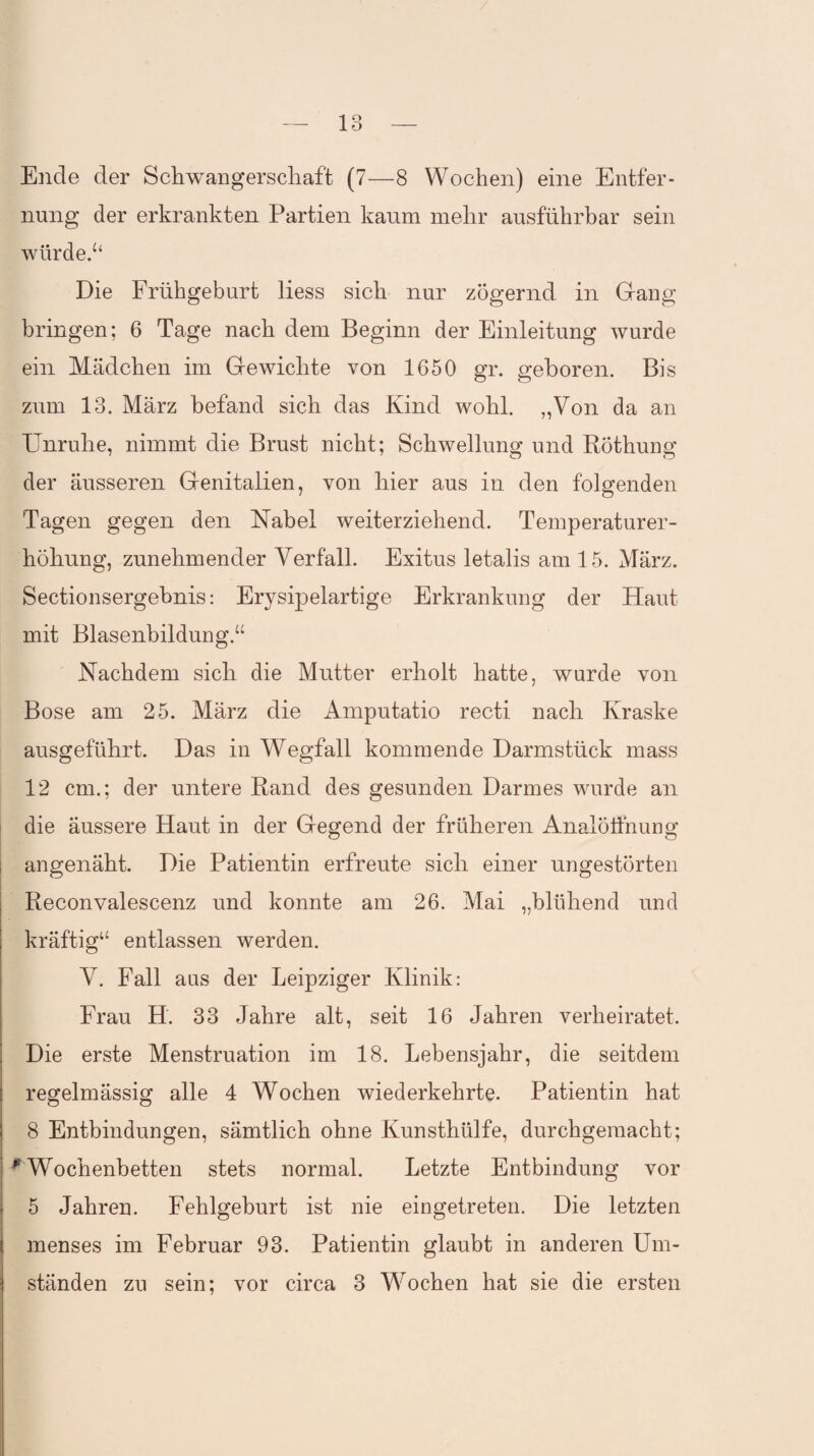 Ende der Schwangerschaft (7—8 Wochen) eine Entfer¬ nung der erkrankten Partien kaum mehr ausführbar sein würde.“ Die Frühgeburt liess sich nur zögernd in Gang bringen; 6 Tage nach dem Beginn der Einleitung wurde ein Mädchen im Gewichte von 1650 gr. geboren. Bis zum 13. März befand sich das Kind wohl. „Von da an Unruhe, nimmt die Brust nicht; Schwellung und Röthung der äusseren Genitalien, von hier aus in den folgenden Tagen gegen den Nabel weiterziehend. Temperaturer¬ höhung, zunehmender Verfall. Exitus letalis am 15. März. Sectionsergebnis: Erysipelartige Erkrankung der Haut mit Blasenbildung.“ Nachdem sich die Mutter erholt hatte, wurde von Bose am 25. März die Amputatio recti nach Kraske ausgeführt. Das in Wegfall kommende Darmstück mass 12 cm.; der untere Rand des gesunden Darmes wurde an die äussere Haut in der Gegend der früheren Analölfnung angenäht. Die Patientin erfreute sich einer ungestörten Reconvalescenz und konnte am 26. Mai „blühend und kräftig“ entlassen werden. V. Fall aus der Leipziger Klinik: Frau H. 33 Jahre alt, seit 16 Jahren verheiratet. Die erste Menstruation im 18. Lebensjahr, die seitdem regelmässig alle 4 Wochen wiederkehrte. Patientin hat 8 Entbindungen, sämtlich ohne Kunsthülfe, durchgemacht; ^Wochenbetten stets normal. Letzte Entbindung vor 5 Jahren. Fehlgeburt ist nie eingetreten. Die letzten menses im Februar 93. Patientin glaubt in anderen Um¬