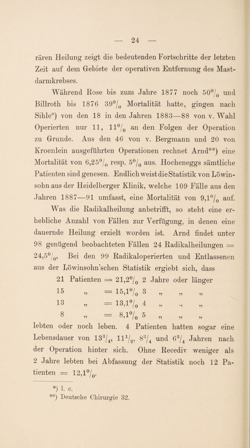 raren Heilung zeigt die bedeutenden Fortschritte der letzten Zeit auf dem Gebiete der operativen Entfernung des Mast¬ darmkrebses. Während Rose bis zum Jahre 1877 noch 50°/0 und Billroth bis 1876 39°/0 Mortalität hatte, gingen nach Sihle*) von den 18 in den Jahren 1883—88 von v. Wahl Operierten nur 11, 11 °/0 an den Folgen der Operation zu Grunde. Aus den 46 von v. Bergmann und 20 von Kroenlein ausgeführten Operationen rechnet Arnd**) eine Mortalität von 6,25°/0 resp. 5°/0 aus. Hocheneggs sämtliche Patienten sind genesen. Endlich weist die Statistik von Löwin¬ sohn aus der Heidelberger Klinik, welche 109 Fälle aus den Jahren 1887—91 umfasst, eine Mortalität von 9,1 °/0 auf. Was die Radikalheilung anbetrifft, so steht eine er¬ hebliche Anzahl von Fällen zur Verfügung, in denen eine dauernde Heilung erzielt worden ist. Arnd findet unter 98 genügend beobachteten Fällen 24 Radikalheilungen = 24,5°/0, Bei den 99 Radikaloperierten und Entlassenen aus der Löwinsohnschen Statistik ergiebt sich, dass 21 Patienten = 21,2°/0 2 Jahre oder länger 15 13 8 = 15,l°/0 ^ = 13,1% 4 lebten oder noch leben. 4 Patienten hatten sogar eine Lebensdauer von 133/4, ll1/^ 83/4 und 63/4 Jahren nach der Operation hinter sich. Ohne Recediv weniger als 2 Jahre lebten bei Abfassung der Statistik noch 12 Pa¬ tienten = 12,1 °/0. *) 1. c. **) Deutsche Chirurgie 32.