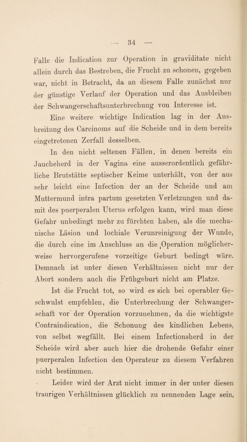 Falle die Indication zur Operation in graviditate nicht allein durch das Bestreben, die Frucht zu schonen, gegeben war, nicht in Betracht, da an diesem Falle zunächst nur der günstige Verlauf der Operation und das Ausbleiben der Schwangerschaftsunterbrechung von Interesse ist. Eine weitere wichtige Indication lag in der Aus¬ breitung des Carcinoms auf die Scheide und in dem bereits eingetretenen Zerfall desselben. In den nicht seltenen Fällen, in denen bereits ein Jaucheherd in der Vagina eine ausserordentlich gefähr¬ liche Brutstätte septischer Keime unterhält, von der aus sehr leicht eine Infection der an der Scheide und am Muttermund intra partum gesetzten Verletzungen und da¬ mit des puerperalen Uterus erfolgen kann, wird man diese Gefahr unbedingt mehr zu fürchten haben, als die mecha¬ nische Läsion und locbiale Verunreinigung der Wunde, die durch eine im Anschluss an die Operation möglicher¬ weise hervorgerufene vorzeitige Geburt bedingt wäre. Demnach ist unter diesen Verhältnissen nicht nur der Abort sondern auch die Frühgeburt nicht am Platze. Ist die Frucht tot, so wird es sich bei operabler Ge¬ schwulst empfehlen, die Unterbrechung der Schwanger¬ schaft vor der Operation vorzunehmen, da die wichtigste Contraindication, die Schonung des kindlichen Lebens, von selbst wegfällt. Bei einem Infectionsherd in der Scheide wird aber auch hier die drohende Gefahr einer puerperalen Infection den Operateur zu diesem Verfahren nicht bestimmen. Leider wird der Arzt nicht immer in der unter diesen traurigen Verhältnissen glücklich zu nennenden Lage sein,