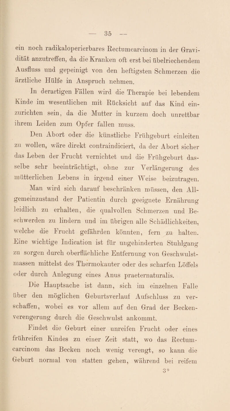 ein noch radikaloperierbares Rectumcarcinom in der Gravi¬ dität anzutreffen, da die Kranken oft erst bei übelriechendem Ausfluss und gepeinigt von den heftigsten Schmerzen die ärztliche Hülfe in Anspruch nehmen. In derartigen Fällen wird die Therapie bei lebendem Kinde im wesentlichen mit Rücksicht auf das Kind ein¬ zurichten sein, da die Mutter in kurzem doch unrettbar ihrem Leiden zum Opfer fallen muss. Den Abort oder die künstliche Frühgeburt einleiten zu wollen, wäre direkt contraindiciert, da der Abort sicher das Leben der Frucht vernichtet und die Frühgeburt das¬ selbe sehr beeinträchtigt, ohne zur Verlängerung des mütterlichen Lebens in irgend einer Weise beizutragen. Man wird sich darauf beschränken müssen, den All- gememzustand der Patientin durch geeignete Ernährung leidlich zu erhalten, die qualvollen Schmerzen und Be¬ schwerden zu lindern und im übrigen alle Schädlichkeiten, welche die Frucht gefährden könnten, fern zu halten. Eine wichtige Indication ist für ungehinderten Stuhlgan«- zu sorgen durch oberflächliche Entfernung von Geschwulst¬ massen mittelst des Thermokauter oder des scharfen Löffels oder durch Anlegung eines Anus praeternaturalis. Die Hauptsache ist dann, sich im einzelnen Falle über den möglichen Geburtsverlauf Aufschluss zu ver¬ schaffen, wobei es vor allem auf den Grad der Becken¬ verengerung durch die Geschwulst ankommt. Findet die Geburt einer unreifen Frucht oder eines frühreifen Kindes zu einer Zeit statt, wo das Rectum¬ carcinom das Becken noch wenig verengt, so kann die Geburt normal von statten gehen, während bei reifem 3*
