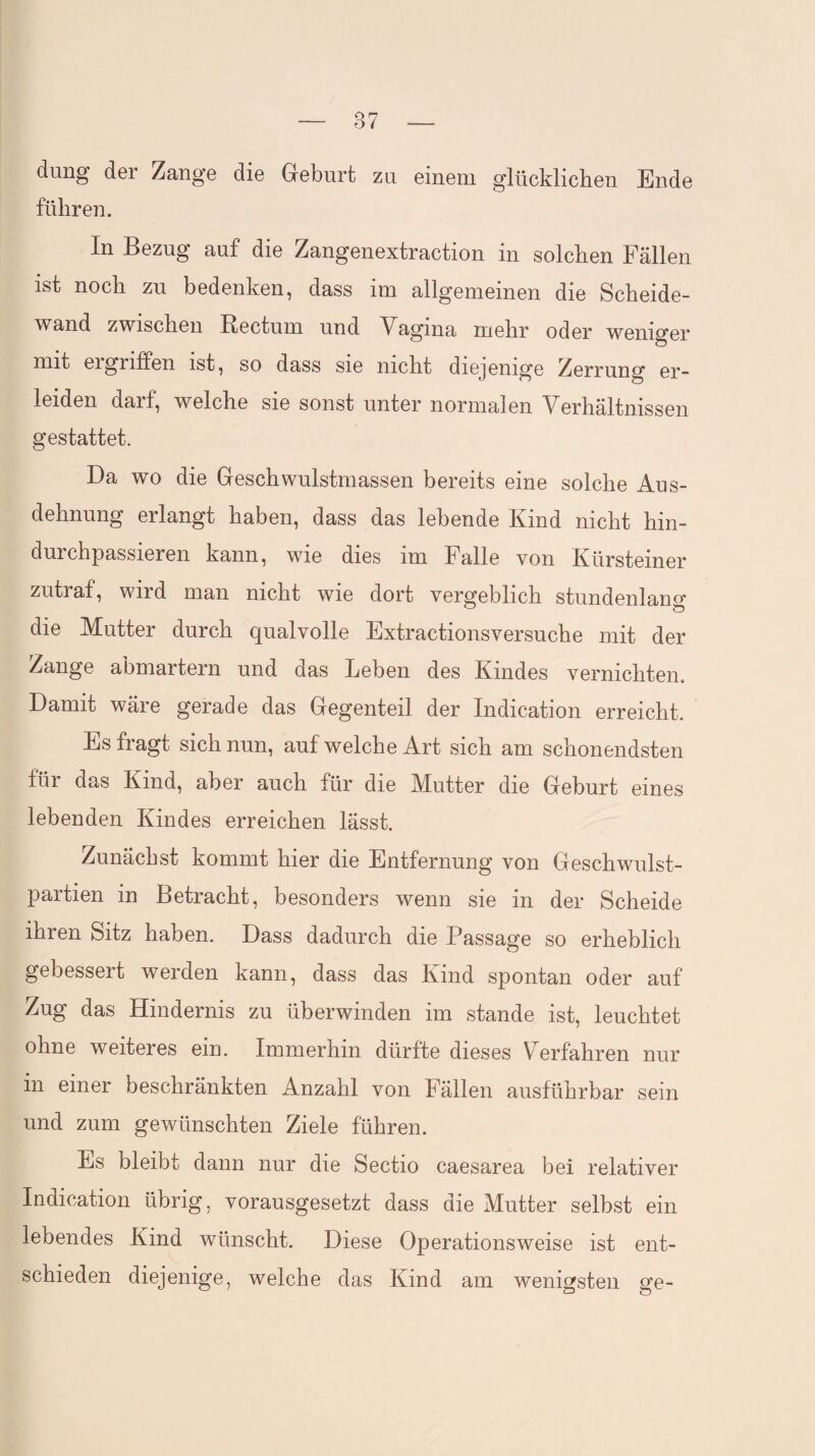 düng der Zange die Geburt zu einem glücklichen Ende führen. In Bezug auf die Zangenextraction in solchen Fällen ifet noch zu bedenken, dass im allgemeinen die Scheide¬ wand zwischen Rectum und Vngma mehr oder weniger mit eignffen ist, so dass sie nicht diejenige Zerrung er¬ leiden daif, welche sie sonst unter normalen Verhältnissen gestattet. Da wo die Geschwulstmassen bereits eine solche Aus¬ dehnung erlangt haben, dass das lebende Kind nicht hin- duichpassieren kann, wie dies im Falle von Kürsteiner zutraf, wird man nicht wie dort vergeblich stundenlang die Mutter durch qualvolle Extractionsversuche mit der Zange abmartern und das Leben des Kindes vernichten. Damit wäre gerade das Gegenteil der Indication erreicht. Es fragt sich nun, auf welche Art sich am schonendsten füi das Kmd, aber auch für die Mutter die Geburt eines lebenden Kindes erreichen lässt. Zunächst kommt hier die Entfernung von Geschwulst¬ partien in Betracht, besonders wenn sie in der Scheide ihren Sitz haben. Dass dadurch die Passage so erheblich gebessert werden kann, dass das Kind spontan oder auf Zug das Hindernis zu überwinden im stände ist, leuchtet ohne weiteres ein. Immerhin dürfte dieses Verfahren nur in einer beschränkten Anzahl von Fällen ausführbar sein und zum gewünschten Ziele führen. Es bleibt dann nur die Sectio caesarea bei relativer Indication übrig, vorausgesetzt dass die Mutter selbst ein lebendes Kind wünscht. Diese Operationsweise ist ent¬ schieden diejenige, welche das Kind am wenigsten ge-