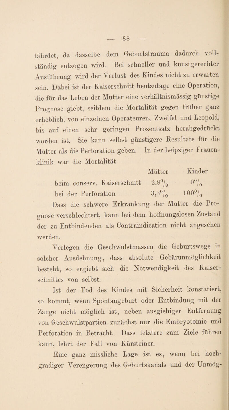 fährdet, da dasselbe dem Geburtstrauma dadurch voll¬ ständig entzogen wird. Bei schneller und kunstgerechter Ausführung wird der Verlust des Kindes nicht zu erwarten sein. Dabei ist der Kaiserschnitt heutzutage eine Operation, die für das Leben der Mutter eine verhältnismässig günstige Prognose gieht, seitdem die Mortalität gegen früher ganz erheblich, von einzelnen Operateuren, Zweifel und Leopold, bis auf einen sehr geringen Prozentsatz herabgedrückt worden ist. Sie kann selbst günstigere Resultate für die Mutter als die Perforation geben. In der Leipziger Frauen¬ klinik war die Mortalität Mütter Kinder beim conserv. Kaiserschnitt 2,8°/0 0°/o bei der Perforation 3,3°/0 100°/0 Dass die schwere Erkrankung der Mutter die Pro¬ gnose verschlechtert, kann bei dem hoffnungslosen Zustand der zu Entbindenden als Contraindication nicht angesehen werden. Verlegen die Geschwulstmassen die Geburtswege in solcher Ausdehnung, dass absolute Gebärunmöglichkeit besteht, so ergiebt sich die Notwendigkeit des Kaiser¬ schnittes von selbst. Ist der Tod des Kindes mit Sicherheit konstatiert, so kommt, wenn Spontangeburt oder Entbindung mit der Zange nicht möglich ist, neben ausgiebiger Entfernung von Geschwulstpartien zunächst nur die Embryotomie und Perforation in Betracht. Dass letztere zum Ziele führen kann, lehrt der Fall von Kürstein er. Eine ganz missliche Lage ist es, wenn bei hoch¬ gradiger Verengerung des Geburtskanals und der Unmög-