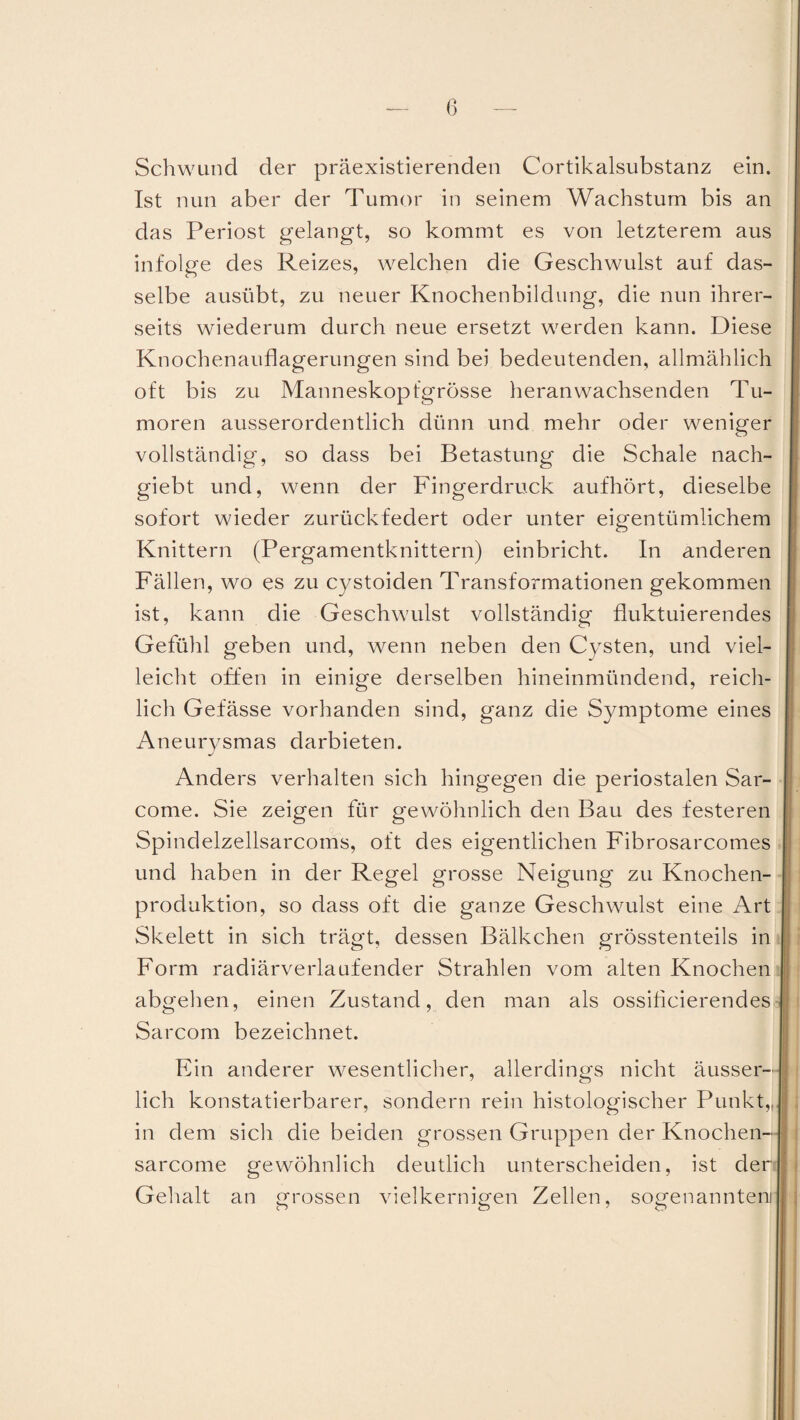 Schwund der präexistierenden Cortikalsubstanz ein. Ist nun aber der Tumor in seinem Wachstum bis an das Periost gelangt, so kommt es von letzterem aus infolge des Reizes, welchen die Geschwulst auf das¬ selbe ausübt, zu neuer Knochenbildung, die nun ihrer¬ seits wiederum durch neue ersetzt werden kann. Diese Knochenauflagerungen sind bei bedeutenden, allmählich oft bis zu Manneskopfgrösse heranwachsenden Tu¬ moren ausserordentlich dünn und mehr oder weniger vollständig, so dass bei Betastung die Schale nach- giebt und, wenn der Fingerdruck aufhört, dieselbe sofort wieder zurückfedert oder unter eigentümlichem Knittern (Pergamentknittern) einbricht. In anderen Fällen, wo es zu cystoiden Transformationen gekommen ist, kann die Geschwulst vollständig fluktuierendes Gefühl geben und, wenn neben den Cysten, und viel¬ leicht offen in einige derselben hineinmündend, reich¬ lich Gefässe vorhanden sind, ganz die Symptome eines Aneurysmas darbieten. Anders verhalten sich hingegen die periostalen Sar- come. Sie zeigen für gewöhnlich den Bau des festeren Spindelzellsarcoms, oft des eigentlichen Fibrosarcomes und haben in der Regel grosse Neigung zu Knochen¬ produktion, so dass oft die ganze Geschwulst eine Art Skelett in sich trägt, dessen Bälkchen grösstenteils in Form radiärverlaufender Strahlen vom alten Knochen abgehen, einen Zustand, den man als ossificierendes Sarcom bezeichnet. Ein anderer wesentlicher, allerdings nicht äusser- I lieh konstatierbarer, sondern rein histologischer Punkt,,, 1 in dem sich die beiden grossen Gruppen der Knochen- I sarcome gewöhnlich deutlich unterscheiden, ist der ; Gehalt an grossen vielkernigen Zellen, sogenanntem