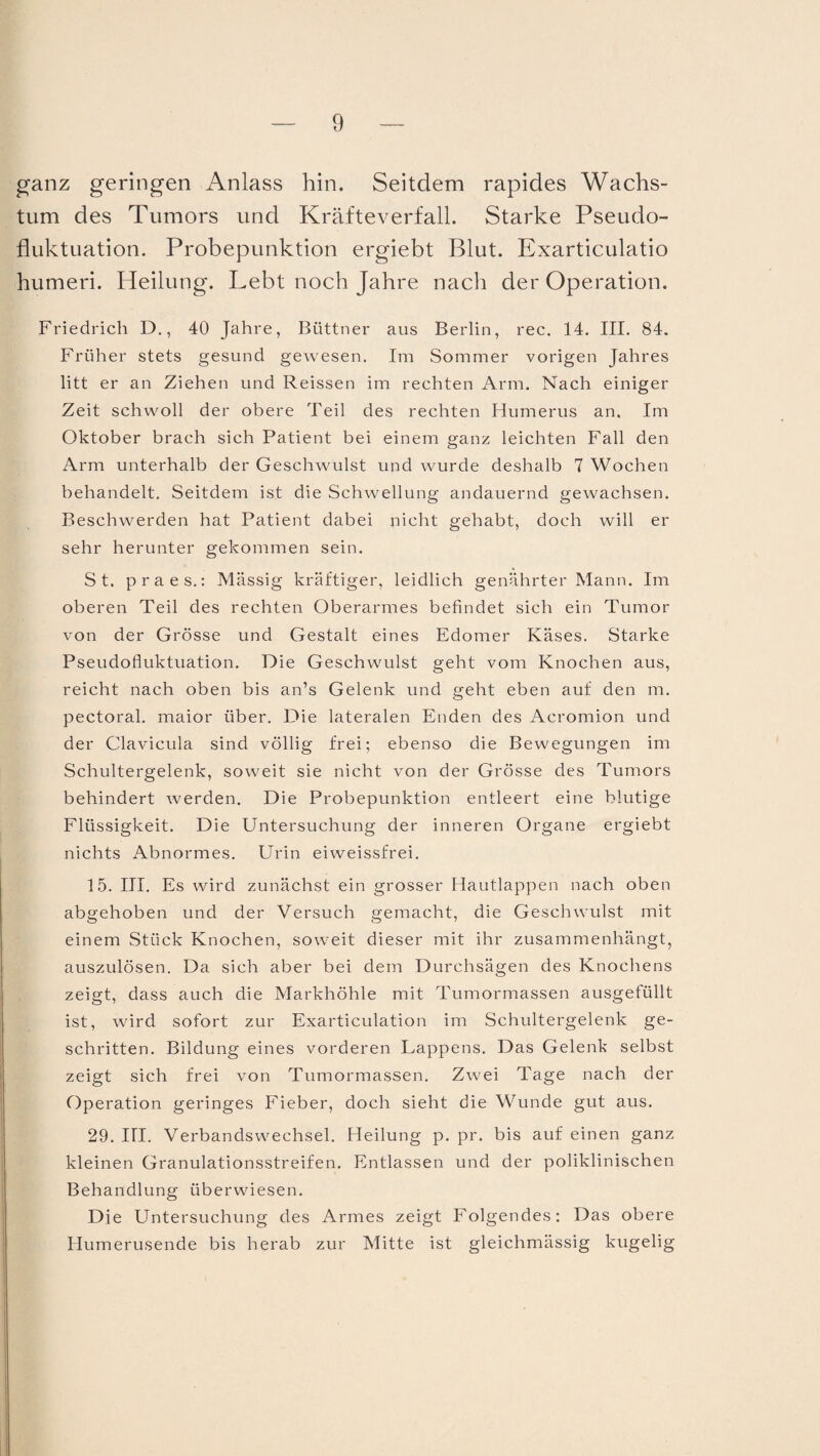 ganz geringen Anlass hin. Seitdem rapides Wachs¬ tum des Tumors und Kräfteverfall. Starke Pseudo¬ fluktuation. Probepunktion ergiebt Blut. Exarticulatio humeri. Heilung. Lebt noch Jahre nach der Operation. Friedrich D., 40 Jahre, Büttner aus Berlin, rec. 14. III. 84. Früher stets gesund gewesen. Im Sommer vorigen Jahres litt er an Ziehen und Reissen im rechten Arm. Nach einiger Zeit schwoll der obere Teil des rechten Humerus an. Im Oktober brach sich Patient bei einem ganz leichten Fall den Arm unterhalb der Geschwulst und wurde deshalb 7 Wochen behandelt. Seitdem ist die Schwellung andauernd gewachsen. Beschwerden hat Patient dabei nicht gehabt, doch will er sehr herunter gekommen sein. St. praes.: Massig kräftiger, leidlich genährter Mann. Im oberen Teil des rechten Oberarmes befindet sich ein Tumor von der Grösse und Gestalt eines Edomer Käses. Starke Pseudofluktuation. Die Geschwulst geht vom Knochen aus, reicht nach oben bis an’s Gelenk und geht eben auf den m. pectoral. maior über. Die lateralen Enden des Acromion und der Clavicula sind völlig frei; ebenso die Bewegungen im Schultergelenk, soweit sie nicht von der Grösse des Tumors behindert werden. Die Probepunktion entleert eine blutige Flüssigkeit. Die Untersuchung der inneren Organe ergiebt nichts Abnormes. Urin eiweissfrei. 15. III. Es wird zunächst ein grosser Hautlappen nach oben abgehoben und der Versuch gemacht, die Geschwulst mit einem Stück Knochen, soweit dieser mit ihr zusammenhängt, auszulösen. Da sich aber bei dem Durchsägen des Knochens zeigt, dass auch die Markhöhle mit Tumormassen ausgefüllt ist, wird sofort zur Exarticulation im Schultergelenk ge¬ schritten. Bildung eines vorderen Lappens. Das Gelenk selbst zeigt sich frei von Tumormassen. Zwei Tage nach der Operation geringes Fieber, doch sieht die Wunde gut aus. 29. III. Verbandswechsel. Heilung p. pr. bis auf einen ganz kleinen Granulationsstreifen. Entlassen und der poliklinischen Behandlung überwiesen. Die Untersuchung des Armes zeigt Folgendes: Das obere Humerusende bis herab zur Mitte ist gleichmässig kugelig