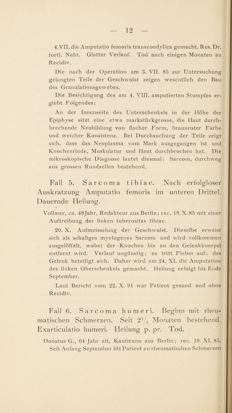 4.VII. die Amputatio femoris transcondylica gemacht. Res. Dr. fortl. Naht. Glatter Verlauf. Tod nach einigen Monaten an Recidiv. Die nach der Operation am 3. VII. 85 zur Untersuchung gelangten Teile der Geschwulst zeigen wesentlich den Bau des Granulationsgewebes. Die Besichtigung des am 4. VIII. amputierten Stumpfes er- giebt Folgendes: An der Innenseite des Unterschenkels in der Höhe der Epiphyse sitzt eine etwa markstückgrosse, die Haut durch¬ brechende Neubildung von flacher Form, braunroter Farbe und weicher Konsistenz. Bei Durchsuchung der Teile zeigt sich, dass das Neoplasma vom Mark ausgegangen ist und Knochenrinde, Muskulatur und Haut durchbrochen hat. Die mikroskopische Diagnose lautet diesmal: Sarcom, durchweg aus grossen Rundzellen bestehend. Fall 5. Sarcoma t i b i a e. Nach erfolgloser Auskratzung Amputatio femoris im unteren Drittel. Dauernde Heilung. Vollmer, ca. 48Jahr, Redakteur aus Berlin; rec. 18.X.85 mit einer Auftreibung der linken tuberositas tibiae. 20. X. Aufmeisselung der Geschwulst. Dieselbe erweist sich als schaliges myelogenes Sarcom und wird vollkommen ausgelöffelt, wobei der -Knochen bis an den Gelenkknorpel entfernt wird. Verlauf ungünstig; es tritt Fieber auf; das Gelenk beteiligt sich. Daher wird am 24. XI. die Amputation des linken Oberschenkels gemacht. Heilung erfolgt bis Ende September. Laut Bericht vom 22. X. 91 war Patient gesund und ohne Recidiv. Fall 6. Sarcoma humeri. Beginn mit rheu¬ matischen Schmerzen. Seit 2l/2 Monaten bestehend. Exarticulatio humeri. Heilung p. pr. Tod. Donatus G., 64 Jahr alt, Kaufmann aus Berlin; rec. 18. XI. 85. Seit Anfang September litt Patient an rheumatischen Schmerzen