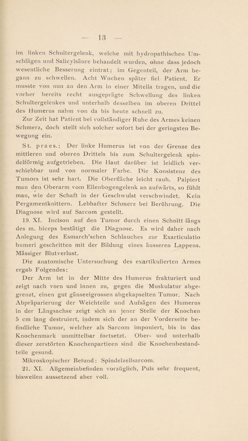 im linken Schultergelenk, welche mit hydropathischen Um¬ schlägen und Salicylsäure behandelt wurden, ohne dass jedoch wesentliche Besserung eintrat; im Gegenteil, der Arm be¬ gann zu schwellen. Acht Wochen später fiel Patient. Er musste von nun an den Arm in einer Mitelia tragen, und die vorher bereits recht ausgeprägte Schwellung des linken Schultergelenkes und unterhalb desselben im oberen Drittel des Humerus nahm von da bis heute schnell zu. Zur Zeit hat Patient bei vollständiger Ruhe des Armes keinen Schmerz, doch stellt sich solcher sofort bei der geringsten Be¬ wegung ein. St. praes.: Der linke Humerus ist von der Grenze des mittleren und oberen Drittels bis zum Schultergelenk spin¬ delförmig aufgetrieben. Die Flaut darüber ist leidlich ver¬ schiebbar und von normaler Farbe. Die Konsistenz des Tumors ist sehr hart. Die Oberfläche leicht rauh. Palpiert man den Oberarm vom Ellenbogengelenk an aufwärts, so fühlt man, wie der Schaft in der Geschwulst verschwindet. Kein Pergamentknittern. Lebhafter Schmerz bei Berührung. Die Diagnose wird auf Sarcom gestellt. 19. XI. Incison auf den Tumor durch einen Schnitt längs des m. biceps bestätigt die Diagnose. Es wird daher nach Anlegung des Esmarch’schen Schlauches zur Exarticulatio humeri geschritten mit der Bildung eines äusseren Lappens. Mässiger Blutverlust. Die anatomische Untersuchung des exartikulierten Armes ergab Folgendes: Der Arm ist in der Mitte des Humerus frakturiert und zeigt nach vorn und innen zu, gegen die Muskulatur abge¬ grenzt, einen gut gänseeigrossen abgekapselten Tumor. Nach Abpräparierung der Weichteile und Aufsägen des Humerus in der Längsachse zeigt sich an jener Stelle der Knochen 5 cm lang destruiert, indem sich der an der Vorderseite be¬ findliche Tumor, welcher als Sarcom imponiert, bis in das Knochenmark unmittelbar fortsetzt. Ober- und unterhalb dieser zerstörten Knochenpartieen sind die Knochenbestand¬ teile gesund. Mikroskopischer Befund : Spindelzeilsarcom. 21. XI. Allgemeinbefinden vorzüglich, Puls sehr frequent, bisweilen aussetzend aber voll.