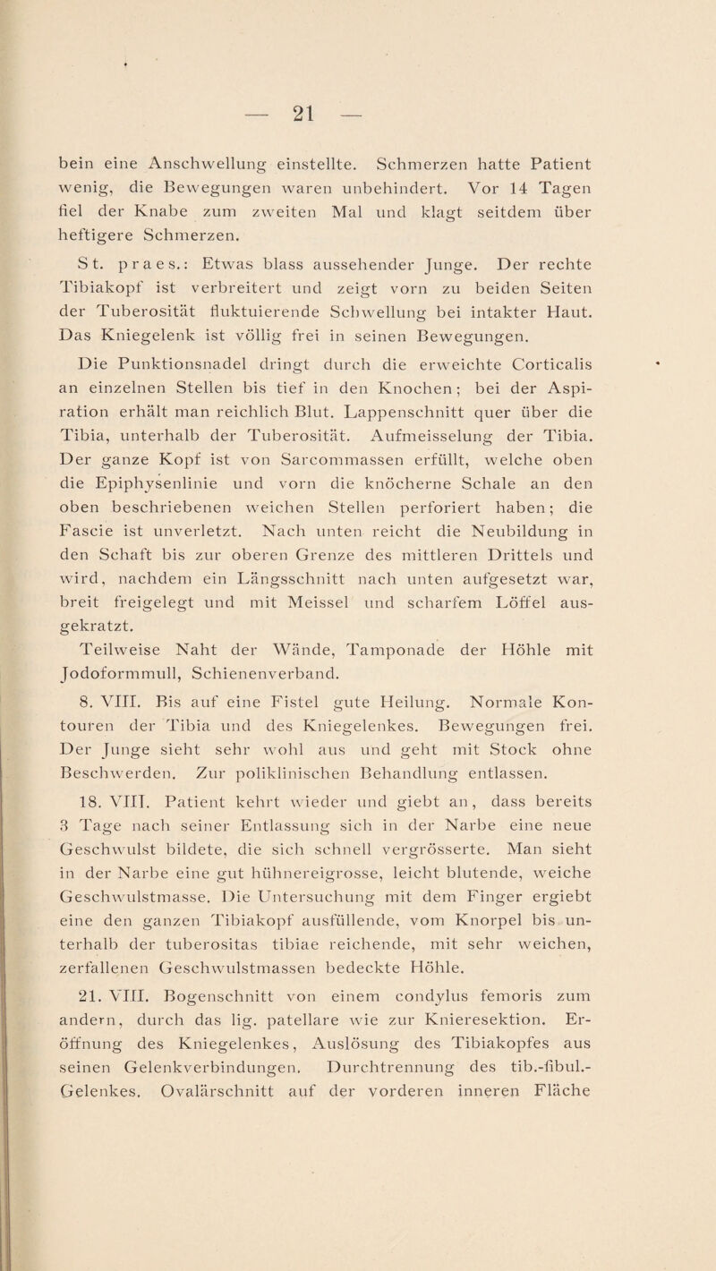 bein eine Anschwellung einstellte. Schmerzen hatte Patient wenig, die Bewegungen waren unbehindert. Vor 14 Tagen hei der Knabe zum zweiten Mal und klagt seitdem über heftigere Schmerzen. St. praes.: Etwas blass aussehender Junge. Der rechte Tibiakopf ist verbreitert und zeigt vorn zu beiden Seiten der Tuberosität fluktuierende Schwellung bei intakter Haut. Das Kniegelenk ist völlig frei in seinen Bewegungen. Die Punktionsnadel dringt durch die erweichte Corticalis an einzelnen Stellen bis tief in den Knochen; bei der Aspi¬ ration erhält man reichlich Blut. Lappenschnitt quer über die Tibia, unterhalb der Tuberosität. x\ufmeisselung der Tibia. Der ganze Kopf ist von Sarcommassen erfüllt, welche oben die Epiphysenlinie und vorn die knöcherne Schale an den oben beschriebenen weichen Stellen perforiert haben; die Fascie ist unverletzt. Nach unten reicht die Neubildung in den Schaft bis zur oberen Grenze des mittleren Drittels und wird, nachdem ein Längsschnitt nach unten aufgesetzt war, breit freigelegt und mit Meissei und scharfem Löffel aus¬ gekratzt. Teilweise Naht der Wände, Tamponade der Höhle mit Jodoformmull, Schienenverband. 8. VIII. Bis auf eine Fistel gute Heilung. Normale Kon- touren der Tibia und des Kniegelenkes. Bewegungen frei. Der Junge sieht sehr wohl aus und geht mit Stock ohne Beschwerden. Zur poliklinischen Behandlung entlassen. 18. VIII. Patient kehrt wieder und giebt an, dass bereits 3 Tage nach seiner Entlassung sich in der Narbe eine neue Geschwulst bildete, die sich schnell vergrösserte. Man sieht in der Narbe eine gut hühnereigrosse, leicht blutende, weiche Geschwulstmasse. Die Untersuchung mit dem Finger ergiebt eine den ganzen Tibiakopf ausfüllende, vom Knorpel bis un¬ terhalb der tuberositas tibiae reichende, mit sehr weichen, zerfallenen Geschwulstmassen bedeckte Höhle. 21. VIII. B ogenschnitt von einem condylus femoris zum andern, durch das lig. patellare wie zur Knieresektion. Er¬ öffnung des Kniegelenkes, Auslösung des Tibiakopfes aus seinen Gelenkverbindungen. Durchtrennung des tib.-fibul.- Gelenkes. Ovalärschnitt auf der vorderen inneren Fläche