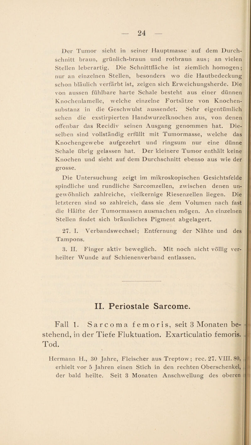 Der Tumor sieht in seiner Hauptmasse auf dem Durch¬ schnitt braun, grünlich-braun und rotbraun aus; an vielen Stellen leberartig. Die Schnittfläche ist ziemlich homogen; nur an einzelnen Stellen, besonders wo die Hautbedeckung schon bläulich verfärbt ist, zeigen sich Erweichungsherde. Die von aussen fühlbare harte Schale besteht aus einer dünnen Knochenlamelle, welche einzelne Fortsätze von Knochen¬ substanz in die Geschwulst aussendet. Sehr eigentümlich sehen die exstirpierten Handwurzelknochen aus, von denen offenbar das Recidiv seinen Ausgang genommen hat. Die¬ selben sind vollständig erfüllt mit Tumormasse, welche das Knochengewebe aufgezehrt und ringsum nur eine dünne Schale übrig gelassen hat. Der kleinere Tumor enthält keine Knochen und sieht auf dem Durchschnitt ebenso aus wie der grosse. Die Untersuchung zeigt im mikroskopischen Gesichtsfelde spindliche und rundliche Sarcomzellen, zwischen denen un¬ gewöhnlich zahlreiche, vielkernige Riesenzellen liegen. Die letzteren sind so zahlreich, dass sie dem Volumen nach fast die Hälfte der Tumormassen ausmachen mögen. An einzelnen Stellen findet sich bräunliches Pigment abgelagert. 27. I. Verbandswechsel; Entfernung der Nähte und des Tampons. 3. II. Finger aktiv beweglich. Mit noch nicht völlig ver¬ heilter Wunde auf Schienenverband entlassen. II. Periostale Sarcome. Fall 1. Sarcoma femoris, seit 3 Monaten be¬ stehend, in der Tiefe Fluktuation. Exarticulatio femoris. Tod. Hermann H., 30 Jahre, Fleischer aus Treptow; rec. 27. VIII. 80, erhielt vor 5 Jahren einen Stich in den rechten Oberschenkel, der bald heilte. Seit 3 Monaten Anschwellung des oberen