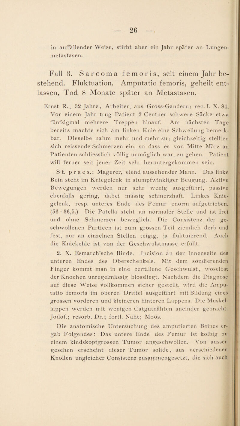 in auffallender Weise, stirbt aber ein Jahr später an Lungen¬ metastasen. Fall 3. Sarcoma femoris, seit einem Jahr be¬ stehend. Fluktuation. Amputatio femoris, geheilt ent¬ lassen, Tod 8 Monate später an Metastasen. Ernst R., 32 Jahre , Arbeiter, aus Gross-Gandern; rec. I. X. 84. Vor einem Jahr trug Patient 2 Centner schwere Säcke etwa fünfzigmal mehrere Treppen hinauf. Am nächsten Tage bereits machte sich am linken Knie eine Schwellung bemerk¬ bar. Dieselbe nahm mehr und mehr zu; gleichzeitig stellten sich reissende Schmerzen ein, so dass es von Mitte März an Patienten schliesslich völlig unmöglich war, zu gehen. Patient will ferner seit jener Zeit sehr heruntergekommen sein. St. praes.: Magerer, elend aussehender Mann. Das linke Bein steht im Kniegelenk in stumpfwinkliger Beugung. Aktive Bewegungen werden nur sehr wenig ausgeführt, passive ebenfalls gering, dabei mässig schmerzhaft. Linkes Knie¬ gelenk, resp. unteres Ende des Femur enorm aufgetrieben. (56 : 36,5.) Die Patella steht an normaler Stelle und ist frei und ohne Schmerzen beweglich. Die Consistenz der ge¬ schwollenen Partieen ist zum grossen Teil ziemlich derb und fest, nur an einzelnen Stellen teigig, ja fluktuierend. Auch die Kniekehle ist von der Geschwulstmasse erfüllt. 2. X. Esmarch’sche Binde. Incision an der Innenseite des unteren Endes des Oberschenkels. Mit dem sondierenden Finger kommt man in eine zerfallene Geschwulst, woselbst der Knochen unregelmässig blossliegt. Nachdem die Diagnose auf diese Weise vollkommen sicher gestellt, wird die Ampu¬ tatio femoris im oberen Drittel ausgeführt mit Bildung eines grossen vorderen und kleineren hinteren Lappens. Die Muskel¬ lappen werden mit wenigen Catgutnähten aneinder gebracht. Jodof.; resorb. Dr.; fortl. Naht; Moos. Die anatomische Untersuchung des amputierten Beines er¬ gab Folgendes: Das untere Ende des Femur ist kolbig zu einem kindskopfgrossen Tumor angeschwollen. Von aussen gesehen erscheint dieser Tumor solide, aus verschiedenen Knollen ungleicher Consistenz zusammengesetzt, die sich auch