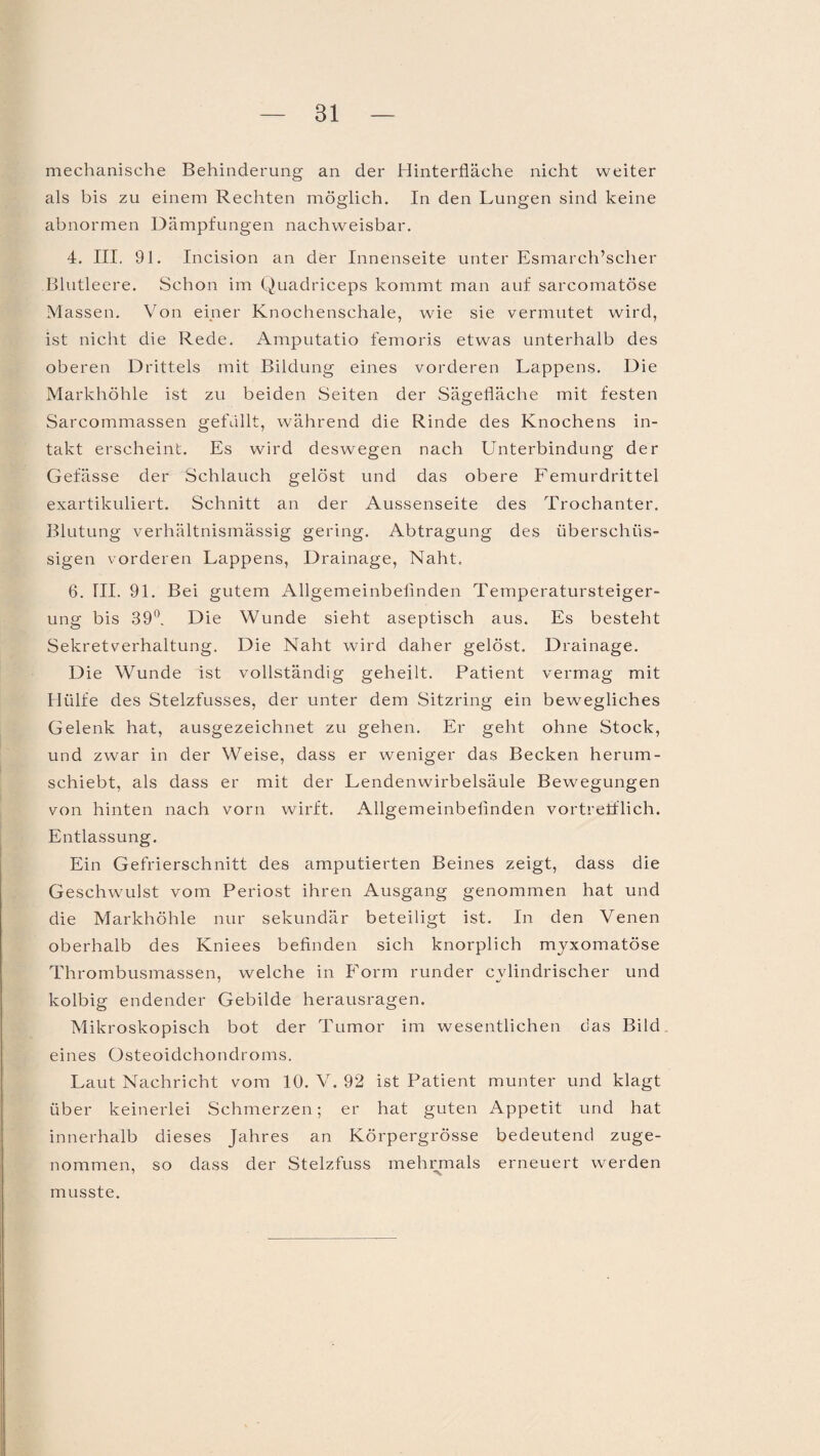 mechanische Behinderung an der Hinterfläche nicht weiter als bis zu einem Rechten möglich. In den Lungen sind keine abnormen Dämpfungen nachweisbar. 4. III. 91. Incision an der Innenseite unter Esmarch’scher Blutleere. Schon im Quadriceps kommt man auf sarcomatöse Massen. Von einer Knochenschale, wie sie vermutet wird, ist nicht die Rede. Amputatio femoris etwas unterhalb des oberen Drittels mit Bildung eines vorderen Lappens. Die Markhöhle ist zu beiden Seiten der Sägefläche mit festen Sarcommassen gefüllt, während die Rinde des Knochens in¬ takt erscheint. Es wird deswegen nach Unterbindung der Gefässe der Schlauch gelöst und das obere Femurdrittel exartikuliert. Schnitt an der Aussenseite des Trochanter. Blutung verhältnismässig gering. Abtragung des überschüs¬ sigen vorderen Lappens, Drainage, Naht. 6. TU. 91. Bei gutem Allgemeinbefinden Temperatursteiger¬ ung bis 39°. Die Wunde sieht aseptisch aus. Es besteht Sekretverhaltung. Die Naht wird daher gelöst. Drainage. Die Wunde ist vollständig geheilt. Patient vermag mit Hülfe des Stelzfusses, der unter dem Sitzring ein bewegliches Gelenk hat, ausgezeichnet zu gehen. Er geht ohne Stock, und zwar in der Weise, dass er weniger das Becken herum¬ schiebt, als dass er mit der Lendenwirbelsäule Bewegungen von hinten nach vorn wirft. Allgemeinbefinden vortrefflich. Entlassung. Ein Gefrierschnitt des amputierten Beines zeigt, dass die Geschwulst vom Periost ihren Ausgang genommen hat und die Markhöhle nur sekundär beteiligt ist. In den Venen oberhalb des Kniees befinden sich knorplich myxomatöse Thrombusmassen, welche in Form runder cvlindrischer und kolbig endender Gebilde herausragen. Mikroskopisch bot der Tumor im wesentlichen das Bild eines Osteoidchondroms. Laut Nachricht vom 10. V. 92 ist Patient munter und klagt über keinerlei Schmerzen; er hat guten Appetit und hat innerhalb dieses Jahres an Körpergrösse bedeutend zuge¬ nommen, so dass der Stelzfuss mehrmals erneuert werden musste.