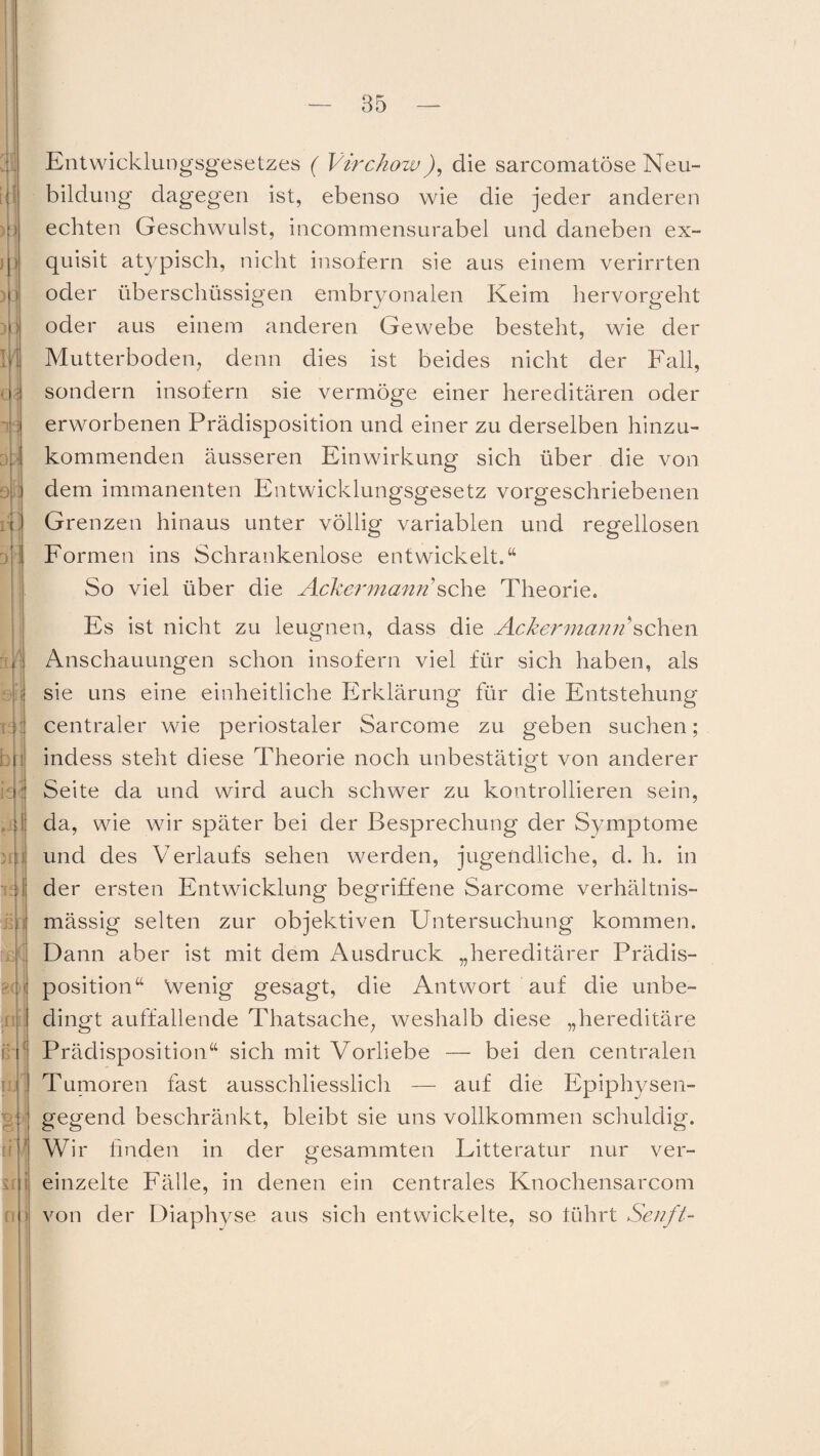 :ü 3 li b t k pji )n t 4? f£ 8(1' ihtl > ß ij. Entwicklungsgesetzes ( Virchow), die sarcomatöse Neu¬ bildung dagegen ist, ebenso wie die jeder anderen echten Geschwulst, incommensurabel und daneben ex¬ quisit atypisch, nicht insofern sie aus einem verirrten oder überschüssigen embryonalen Keim hervorgeht oder aus einem anderen Gewebe besteht, wie der Mutterboden, denn dies ist beides nicht der Fall, sondern insofern sie vermöge einer hereditären oder erworbenen Prädisposition und einer zu derselben hinzu¬ kommenden äusseren Einwirkung sich über die von dem immanenten Entwicklungsgesetz vorgeschriebenen Grenzen hinaus unter völlig variablen und regellosen Formen ins Schrankenlose entwickelt.“ So viel über die Ackermann’sehe Theorie. Es ist nicht zu leugnen, dass die Ackermann'sehen Anschauungen schon insofern viel für sich haben, als sie uns eine einheitliche Erklärung- für die Entstehung centraler wie periostaler Sarcome zu geben suchen; indess steht diese Theorie noch unbestätigt von anderer Seite da und wird auch schwer zu kontrollieren sein, da, wie wir später bei der Besprechung der Symptome und des Verlaufs sehen werden, jugendliche, d. h. in der ersten Entwicklung begriffene Sarcome verhältnis¬ mässig selten zur objektiven Untersuchung kommen. Dann aber ist mit dem Ausdruck „hereditärer Prädis¬ position“ Wenig gesagt, die Antwort auf die unbe¬ dingt auffallende Thatsache, weshalb diese „hereditäre Prädisposition“ sich mit Vorliebe — bei den centralen Tumoren fast ausschliesslich —- auf die Epiphysen¬ gegend beschränkt, bleibt sie uns vollkommen schuldig. Wir finden in der gesammten Litteratur nur ver¬ einzelte Fälle, in denen ein centrales Knochensarcom von der Diaphyse aus sich entwickelte, so führt Senft-