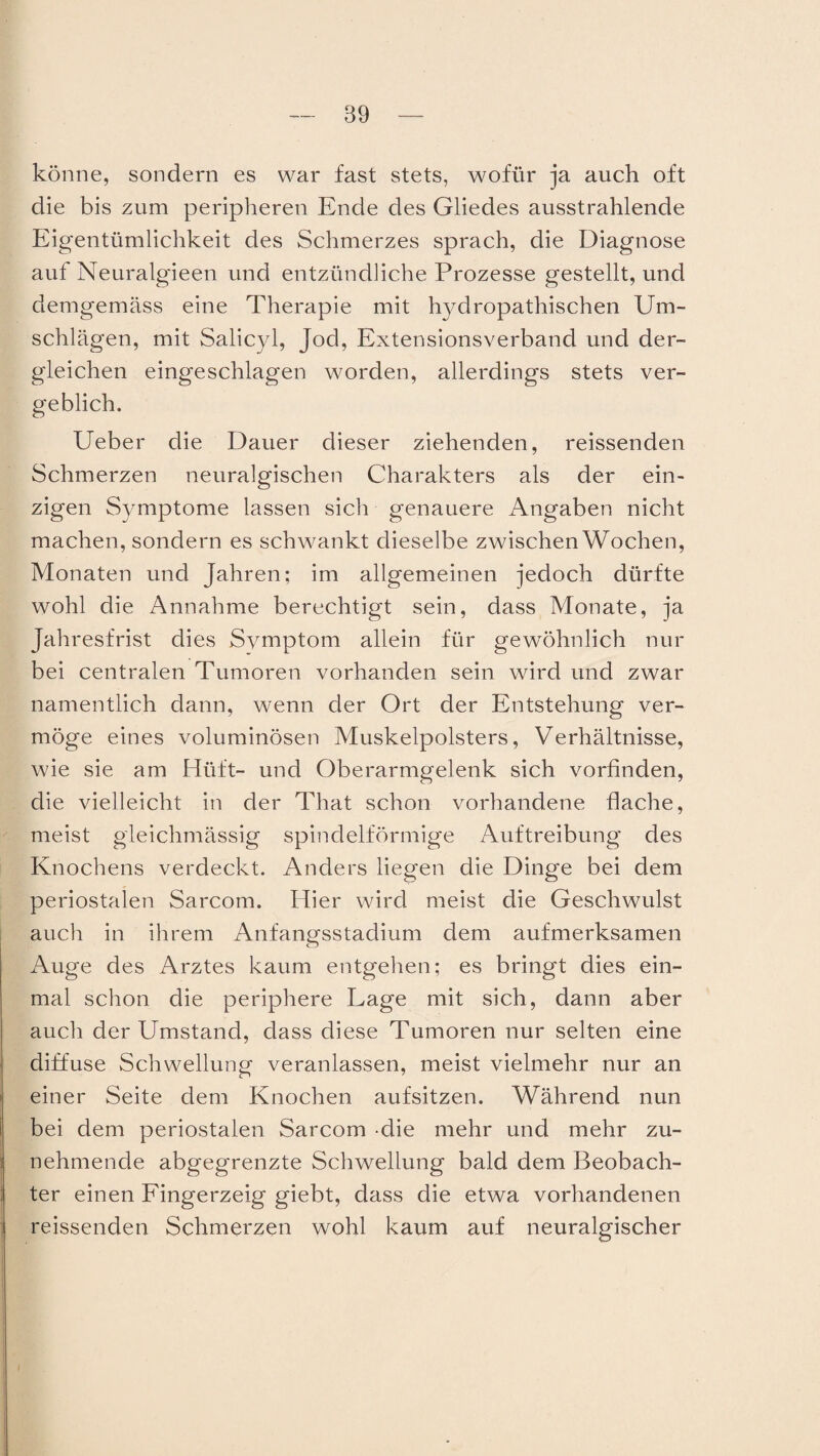 könne, sondern es war fast stets, wofür ja auch oft die bis zum peripheren Ende des Gliedes ausstrahlende Eigentümlichkeit des Schmerzes sprach, die Diagnose auf Neuralgieen und entzündliche Prozesse gestellt, und demgemäss eine Therapie mit hydropathischen Um¬ schlägen, mit Salicyl, Jod, Extensionsverband und der¬ gleichen eingeschlagen worden, allerdings stets ver¬ geblich. Ueber die Dauer dieser ziehenden, reissenden Schmerzen neuralgischen Charakters als der ein¬ zigen Symptome lassen sich genauere Angaben nicht machen, sondern es schwankt dieselbe zwischen Wochen, Monaten und Jahren; im allgemeinen jedoch dürfte wohl die Annahme berechtigt sein, dass Monate, ja Jahresfrist dies Symptom allein für gewöhnlich nur bei centralen Tumoren vorhanden sein wird und zwar namentlich dann, wenn der Ort der Entstehung ver¬ möge eines voluminösen Muskelpolsters, Verhältnisse, wie sie am Hüft- und Oberarmgelenk sich vorfinden, die vielleicht in der That schon vorhandene flache, meist gieichmässig spindelförmige Auftreibung des Knochens verdeckt. Anders liegen die Dinge bei dem periostalen Sarcom. Hier wird meist die Geschwulst auch in ihrem Anfan^sstadium dem aufmerksamen o Auge des Arztes kaum entgehen; es bringt dies ein¬ mal schon die periphere Lage mit sich, dann aber auch der Umstand, dass diese Tumoren nur selten eine diffuse Schwellung veranlassen, meist vielmehr nur an einer Seite dem Knochen aufsitzen. Während nun bei dem periostalen Sarcom die mehr und mehr zu¬ nehmende abgegrenzte Schwellung bald dem Beobach¬ ter einen Fingerzeig giebt, dass die etwa vorhandenen reissenden Schmerzen wohl kaum auf neuralgischer