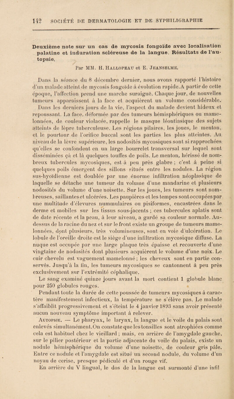 Deuxième note sur un cas de mycosis fongoïde avec localisation palatine et induration scléreuse de la langue. Résultats de l’au~ topsie, / Par MM. H. Hallopeau et E. Jeanselme. Dans la séance du 8 décembre dernier, nous avons rapporté l’histoire d’un malade atteint de mycosis fongoïde à évolution rapide. A partir de cette époque, l’affection prend une marche suraiguë. Chaque jour, de nouvelles tumeurs apparaissent à la face et acquièrent un volume considérable. Dans les derniers jours de la vie, l’aspect du malade devient hideux et repoussant. La face, déformée par des tumeurs hémisphériques ou mame¬ lonnées, de couleur violacée, rappelle le masque léontiasique des sujets atteints de lèpre tuberculeuse. Les régions pilaires, les joues, le menton, et le pourtour de l’orifice buccal sont les parties les plus atteintes. Au niveau de la lèvre supérieure, les nodosités mycosiques sont si rapprochées qu’elles se confondent en un large bourrelet transversal sur lequel sont disséminées çà et là quelques touffes de poils. Le menton, hérissé de nom¬ breux tubercules mycosiques, est à peu près glabre ; c’est à peine si quelques poils émergent des sillons situés entre les nodules. La région sus-hyoïdienne est doublée par une énorme infdtration néoplasique de laquelle se détache une tumeur du volume d’une mandarine et plusieurs nodosités du volume d’une noisette. Sur les joues, les tumeurs sont nom¬ breuses, saillantes et ulcérées. Les paupières et les tempes sont occupées par une multitude d’élevures nummulaires ou pisiformes, encastrées dans le derme et mobiles sur les tissus sous-jacents ; ces tubercules aplatis sont de date récente et la peau, à leur niveau, a gardé sa couleur normale. Au- dessus de la racine du nez et sur le front existe un groupe de tumeurs mame¬ lonnées, dont plusieurs, très volumineuses, sont en voie d ulcération. Le lobule de l’oreille droite est le siège d’une infiltration mycosique diffuse. La nuque est occupée par une large plaque très épaisse et recouverte d’une vingtaine de nodosités dont plusieurs acquièrent le volume d’une noix. Le cuir chevelu est vaguement mamelonné ; les cheveux sont en partie con¬ servés. Jusqu’à la lin, les tumeurs mycosiques se cantonnent à peu près exclusivement sur l’extrémité céphalique. Le sang examiné quinze jours avant la mort contient 1 globule blanc pour 250 globules rouges. Pendant toute la durée de cette poussée de tumeurs mycosiques à carac¬ tère manifestement infectieux, la température ne s’élève pas. Le malade s'affaiblit progressivement et s’éteint le 4 janvier 1893 sans avoir présenté aucun nouveau symptôme important à relever. Autopsie. — Le pharynx, le larynx, la langue et le voile du palais sont enlevés simultanément. On constate que les tonsilles sont atrophiées comme cela est habituel chez le vieillard ; mais, en arrière de l’amygdale gauche, sur le pilier postérieur et la partie adjacente du voile du palais, existe un nodule hémisphérique du volume d’une noisette, de couleur gris pâle. Entre ce nodule et l’amygdale est situé un second nodule, du volume d’un noyau de cerise, presque pédiculé et d’un rouge vif. En arrière du V lingual, le dos de la langue est surmonté d’une infd