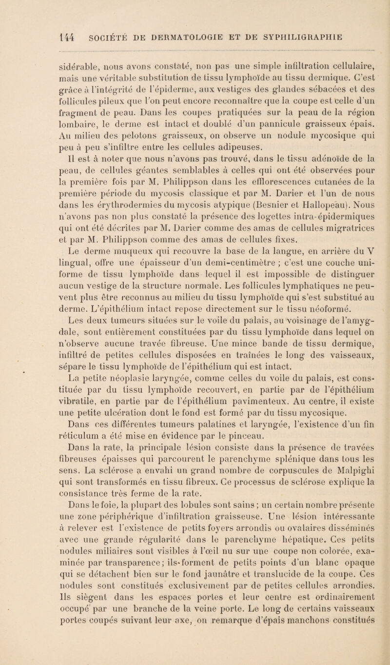 sidérable, nous avons constaté, non pas une simple inültration cellulaire, mais une véritable substitution de tissu lymphoïde au tissu dermique. C’est grâce à l’intégrité de l’épiderme, aux vestiges des glandes sébacées et des follicules pileux que bon peut encore reconnaître que la coupe est celle d’un fragment de peau. Dans les coupes pratiquées sur la peau de la région lombaire, le derme est intact et doublé d’un pannicule graisseux épais. Au milieu des pelotons graisseux, on observe un nodule mycosique qui peu à peu s’infiltre entre les cellules adipeuses. Il est à noter que nous n’avons pas trouvé, dans le tissu adénoïde de la peau, de cellules géantes semblables à celles qui ont été observées pour la première fois par M. Philippson dans les efflorescences cutanées de la première période du mycosis classique et par M. Darier et l’un de nous dans les érythrodermies du mycosis atypique (Besnier et Hallopeau). Nous n’avons pas non plus constaté la présence des logettes intra-épidermiques qui ont été décrites par M. Darier comme des amas de cellules migratrices et par M. Philippson comme des amas de cellules fixes. Le derme muqueux qui recouvre la base de la langue, en arrière du V lingual, offre une épaisseur d’un demi-centimètre ; c’est une couche uni¬ forme de tissu lymphoïde dans lequel il est impossible de distinguer aucun vestige de la structure normale. Les follicules lymphatiques ne peu¬ vent plus être reconnus au milieu du tissu lymphoïde qui s’est substitué au derme. L’épithélium intact repose directement sur le tissu néoformé. Les deux tumeurs situées sur le voile du palais, au voisinage de l’amyg¬ dale, sont entièrement constituées par du tissu lymphoïde dans lequel on n’observe aucune travée fibreuse. Une mince bande de tissu dermique, infiltré de petites cellules disposées en traînées le long des vaisseaux, sépare le tissu lymphoïde de l’épithélium qui est intact. La petite néoplasie laryngée, comme celles du voile du palais, est cons¬ tituée par du tissu lymphoïde recouvert, en partie par de l’épithélium vibratile, en partie par de l’épithélium pavimenteux. Au centre, il existe une petite ulcération dont le fond est formé par du tissu mycosique. Dans ces différentes tumeurs palatines et laryngée, l’existence d’un fin réticulum a été mise en évidence par le pinceau. Dans la rate, la principale lésion consiste dans la présence de travées fibreuses épaisses qui parcourent le parenchyme splénique dans tous les sens. La sclérose a envahi un grand nombre de corpuscules de Malpighi qui sont transformés en tissu fibreux. Ce processus de sclérose explique la consistance très ferme de la rate. Dans le foie, la plupart des lobules sont sains ; un certain nombre présente une zone périphérique d’infiltration graisseuse. Une lésion intéressante à relever est l’existence de petits foyers arrondis ou ovalaires disséminés avec une grande régularité dans le parenchyme hépatique. Ces petits nodules miliaires sont visibles à l’œil nu sur une coupe non colorée, exa¬ minée par transparence; ils* forment de petits points d’un blanc opaque qui se détachent bien sur le fond jaunâtre et translucide de la coupe. Ces nodules sont constitués exclusivement par de petites cellules arrondies. Ils siègent dans les espaces portes et leur centre est ordinairement occupé’ par une branche de la veine porte. Le long de certains vaisseaux portes coupés suivant leur axe, on remarque d’épais manchons constitués