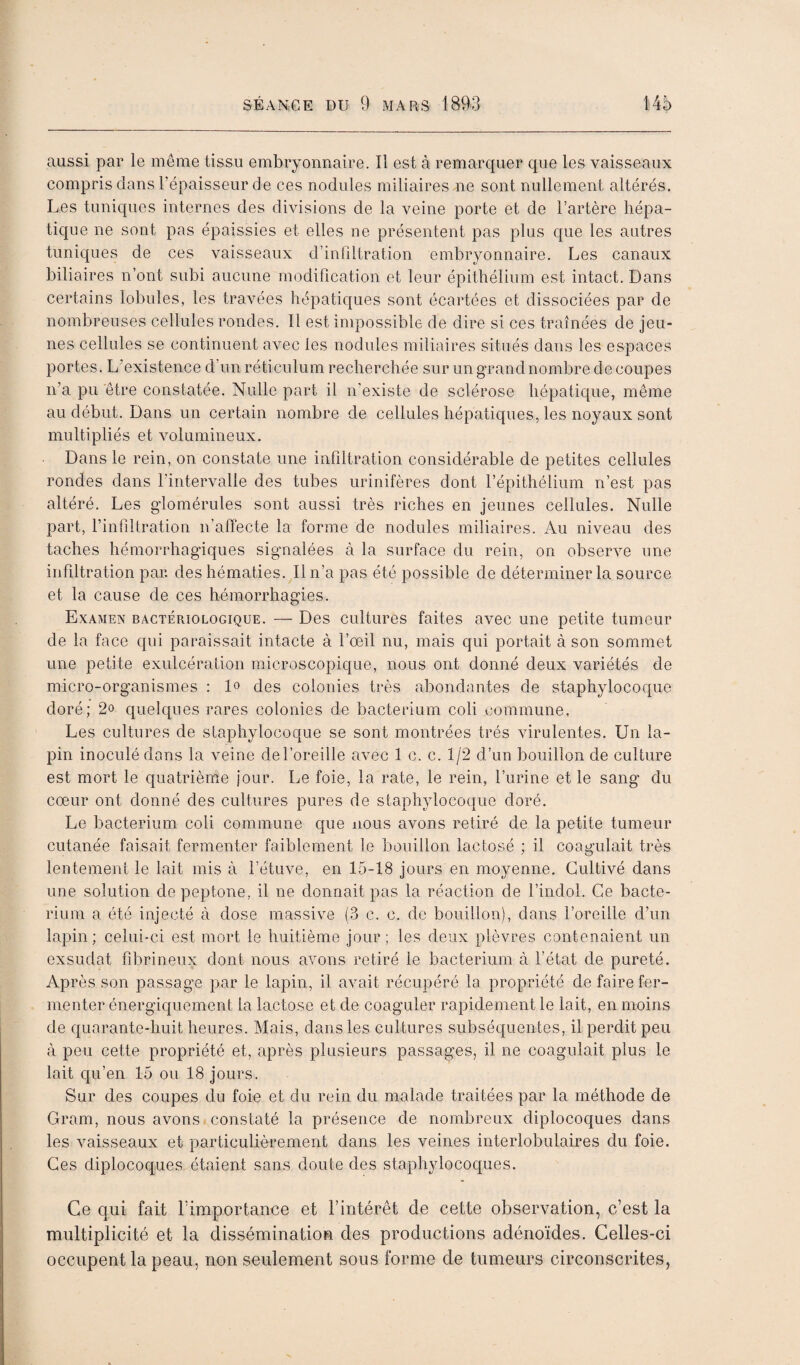 aussi par le même tissu embryonnaire. Il est à remarquer que les vaisseaux compris dans l’épaisseur de ces nodules miliaires ne sont nullement altérés. Les tuniques internes des divisions de la veine porte et de l’artère hépa¬ tique ne sont pas épaissies et elles ne présentent pas plus que les autres tuniques de ces vaisseaux d’infdtration embryonnaire. Les canaux biliaires n’ont subi aucune modification et leur épithélium est intact. Dans certains lobules, les travées hépatiques sont écartées et dissociées par de nombreuses cellules rondes. Il est impossible de dire si ces traînées de jeu¬ nes cellules se continuent avec les nodules miliaires situés dans les espaces portes. L’existence d’un réticulum recherchée sur un grand nombre de coupes n’a pu être constatée. Nulle part il n’existe de sclérose hépatique, même au début. Dans un certain nombre de cellules hépatiques, les noyaux sont multipliés et volumineux. Dans le rein, on constate une infiltration considérable de petites cellules rondes dans l’intervalle des tubes urinifères dont l’épithélium n’est pas altéré. Les glomérules sont aussi très riches en jeunes cellules. Nulle part, l’infiltration n’alïecte la forme de nodules miliaires. Au niveau des taches hémorrhagiques signalées à la surface du rein, on observe une infiltration par. des hématies. Il n’a pas été possible de déterminer la source et la cause de ces hémorrhagies. Examen bactériologique. — Des cultures faites avec une petite tumeur de la face qui paraissait intacte à l’œil nu, mais qui portait à son sommet une petite exulcération microscopique, nous ont donné deux variétés de micro-organismes : lo des colonies très abondantes de staphylocoque doré; 2o quelques rares colonies de bacterium coli commune, Les cultures de staphylocoque se sont montrées très virulentes. Un la¬ pin inoculé dons la veine del’oreilie avec 1 c. c. 1/2 d’un bouillon de culture est mort le quatrièmie jour. Le foie, la rate, le rein, l’urine et le sang du cœur ont donné des cultures pures de staphylocoque doré. Le bacterium coli commune que nous avons retiré de la petite tumeur cutanée faisait fermenter faiblement le bouillon lactosé ; il coagulait très lentement le lait mis à l’étuve, en 15-18 jours en moyenne. Cultivé dans une solution de peptone, il ne donnait pas la réaction de l’indol. Ce bacte¬ rium a été injecté à dose massive (3 c. c. de bouillon), dans l’oreille d’un lapin; celui-ci est mort le huitième jour; les deux plèvres contenaient un exsudât fibrineux dont nous avons retiré le bacterium à l’état de pureté. Après son passage par le lapin, il avait récupéré la propriété de faire fer¬ menter énergiquement la lactose et de coaguler rapidement le lait, en moins de quarante-huit heures. Mais, dans les cultures subséquentes, il perdit peu à peu cette propriété et, après plusieurs passages, il ne coagulait plus le lait qu’en 15 ou 18 jours. Sur des coupes du foie et du rein du malade traitées par la méthode de Gram, nous avons constaté la présence de nombreux diplocoques dans les vaisseaux et particulièrement dans les veines interlobulaires du foie. Ces diplocoques étaient sans doute des staphylocoques. Ce qui fait rimportaiice et l’intérêt de cette observation, c’est la multiplicité et la dissémination des productions adénoïdes. Celles-ci occupent la peau, non seulement sous forme de tumeurs circonscrites,