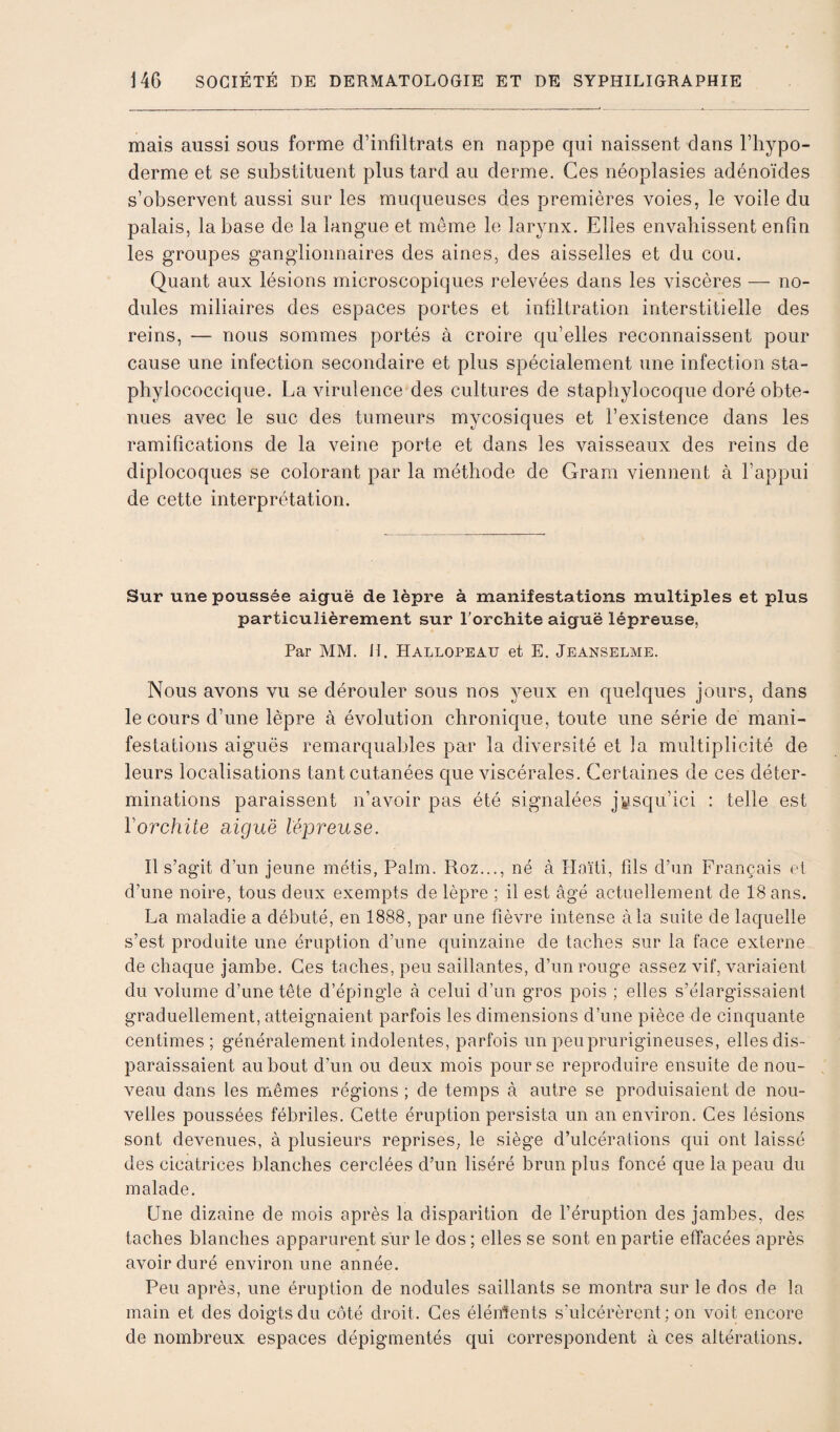 mais aussi sous forme d’infiltrats en nappe qui naissent dans l’hypo- derme et se substituent plus tard au derme. Ces néoplasies adénoïdes s’observent aussi sur les muqueuses des premières voies, le voile du palais, la base de la langue et même le larynx. Elles envahissent enfin les groupes ganglionnaires des aines, des aisselles et du cou. Quant aux lésions microscopiques relevées dans les viscères — no¬ dules miliaires des espaces portes et infiltration interstitielle des reins, — nous sommes portés à croire qu’elles reconnaissent pour cause une infection secondaire et plus spécialement une infection sta¬ phylococcique. La virulence des cultures de staphylocoque doré obte¬ nues avec le suc des tumeurs mycosiques et l’existence dans les ramifications de la veine porte et dans les vaisseaux des reins de diplocoques se colorant par la méthode de Gram viennent à l’appui de cette interprétation. Sur une poussée aiguë de lèpre à manifestations multiples et plus particulièrement sur Torchite aiguë lépreuse, Par MM. H. Hallopeau et E. Jeanselme. Nous avons vu se dérouler sous nos yeux en quelques jours, dans le cours d’une lèpre à évolution chronique, toute une série de mani¬ festations aiguës remarquables par la diversité et la multiplicité de leurs localisations tant cutanées que viscérales. Certaines de ces déter¬ minations paraissent n’avoir pas été signalées jusqu’ici : telle est Vorchite aiguë lépreuse. Il s’agit d’un jeune métis, Palm. Roz..., né à Haïti, fils d’un Français et d’une noire, tous deux exempts de lèpre ; il est âgé actuellement de 18 ans. La maladie a débuté, en 1888, par une fièvre intense à la suite de laquelle s’est produite une éruption d’une quinzaine de taches sur la face externe de chaque jambe. Ces taches, peu saillantes, d’un rouge assez vif, variaient du volume d’une tête d’épingle à celui d’un gros pois ; elles s’élargissaient graduellement, atteignaient parfois les dimensions d’une pièce de cinquante centimes; généralement indolentes, parfois un peu prurigineuses, elles dis¬ paraissaient au bout d’un ou deux mois pour se reproduire ensuite de nou¬ veau dans les mêmes régions ; de temps à autre se produisaient de nou¬ velles poussées fébriles. Cette éruption persista un an environ. Ces lésions sont devenues, à plusieurs reprises, le siège d’ulcérations qui ont laissé des cicatrices blanches cerclées d’un liséré brun plus foncé que la peau du malade. Une dizaine de mois après la disparition de l’éruption des jambes, des taches blanches apparurent sur le dos ; elles se sont en partie effacées après avoir duré environ une année. Peu après, une éruption de nodules saillants se montra sur le dos de la main et des doigts du côté droit. Ces élénients s’ulcérèrent; on voit encore de nombreux espaces dépigmentés qui correspondent à ces altérations.