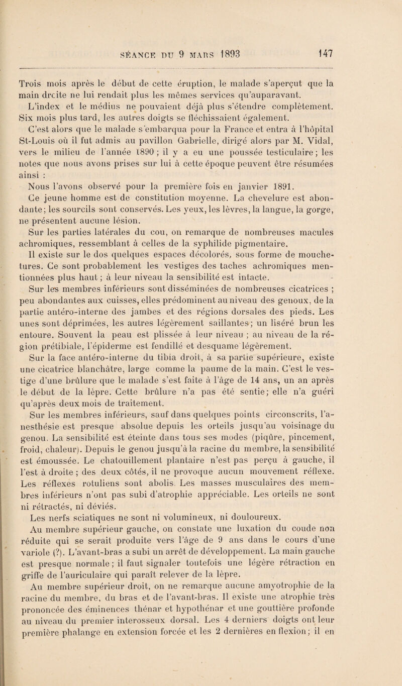 Trois mois après le début de cette éruption, le malade s’aperçut que la main droite ne lui rendait plus les mêmes services qu’auparavant. L’index et le médius ne pouvaient déjà plus s’étendre complètement. Six mois plus tard, les autres doigts se fléchissaient également. C’est alors que le malade s’embarqua pour la France et entra à l’hôpital St-Louis où il fut admis au pavillon Gabrielle, dirigée alors par M. Vidal, vers le milieu de l’année 1890 ; il y a eu une poussée testiculaire ; les notes que nous avons prises sur lui à cette époque peuvent être résumées ainsi : Nous l’avons observé pour la première fois en janvier 1891. Ce jeune homme est de constitution moyenne. La chevelure est abon¬ dante; les sourcils sont conservés. Les yeux, les lèvres, la langue, la gorge, ne présentent aucune lésion. Sur les parties latérales du cou, on remarque de nombreuses macules achromiques, ressemblant à celles de la syphilide pigmentaire. Il existe sur le dos quelques espaces décolorés, sous forme de mouche¬ tures. Ce sont probablement les vestiges des taches achromiques men¬ tionnées plus haut ; à leur niveau la sensibilité est intacte. Sur lers membres inférieurs sont disséminées de nombreuses cicatrices ; peu abondantes aux cuisses, elles prédominent au niveau des genoux, de la partie antéro-interne des jambes et des régions dorsales des pieds. Les unes sont déprimées, les autres légèrement saillantes; un liséré brun les entoure. Souvent la peau est plissée à leur niveau ; au niveau de la ré¬ gion prétibiale, l’épiderme est fendillé et desquame légèrement. Sur la face antéro-interne du tibia droit, à sa partie supérieure, existe une cicatrice blanchâtre, large comme la paume de la main. C’est le ves¬ tige d’une brûlure que le malade s’est faite à l’âge de 14 ans, un an après le début de la lèpre. Cette brûlure n’a pas été sentie; elle n’a guéri qu’après deux mois de traitement. Sur les membres inférieurs, sauf dans quelques points circonscrits, l’a¬ nesthésie est presque absolue depuis les orteils jusqu’au voisinage du genou. La sensibilité est éteinte dans tous ses modes (piqûre, pincement, froid, chaleur). Depuis le genou jusqu’à la racine du membre, la sensibilité est émoussée. Le chatouillement plantaire n’est pas perçu à gauche, il l’est à droite ; des deux côtés, il ne provoque aucun mouvement réflexe. Les réflexes rotuliens sont abolis. Les masses musculaires des mem¬ bres inférieurs n’ont pas subi d’atrophie appréciable. Les orteils ne sont ni rétractés, ni déviés. Les nerfs sciatiques ne sont ni volumineux, ni douloureux. Au membre supérieur gauche, on constate une luxation du coude non réduite qui se serait produite vers Fâge de 9 ans dans le cours d’une variole (?). L’avant-bras a subi un arrêt de développement. La main gauche est presque normale ; il faut signaler toutefois une légère rétraction en griffe de l’auriculaire qui paraît relever de la lèpre. Au membre supérieur droit, on ne remarque aucune amyotrophie de la racine du membre, du bras et de l’avant-bras. Il existe une atrophie très prononcée des éminences thénar et hypothénar et une gouttière profonde au niveau du premier interosseux dorsal. Les 4 derniers doigts ont leur première phalange en extension forcée et les 2 dernières en flexion; il en