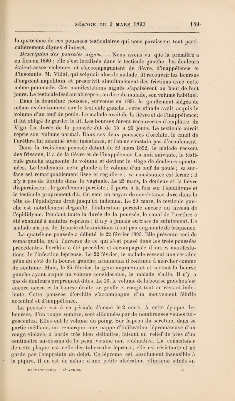 la quatrième de ces poussées testiculaires qui nous paraissent tout parti¬ culièrement dignes d’intérêt. Description des poussées aiguës. — Nous avons vu qüe la première a eu lieu en 1890 : elle s’est localisée dans le testicule gauche ; les douleurs étaient assez violentes et s’accompagnaient de fièvre, d’inappétence et d’insomnie. M. Vidal, qui soignait alors le malade, fît recouvrir les bourses d’onguent napolitain et prescrivit simultanément des frictions avec cette même pommade. Ces manifestations aiguës s’apaisèrent au bout de huit jours. Le testicule lésé aurait repris, au dire du malade, son volume habituel. Dans la deuxième poussée, survenue en 1891, le gonflement siégea de même exclusivement sur le testicule gauche ; cette glande avait acquis le volume d’un œuf de poule. Le malade avait de la fièvre et de l’inappétence; il fut obligé de garder le lit. Les bourses furent recouvertes d’emplâtre de Vigo. La durée de la poussée .fut de 15 à 20 jours. Le testicule aurait repris son volume normal. Dans ces deux poussées d’orchite, le canal de l’urèthre fut examiné avec insistance, et l’on ne constata pas d’écoulement. Dans la troisième poussée datant du 20 mars 1892, le malade ressent des frissons, il a de la fièvre et de l’inappétence. La nuit suivante, le testi¬ cule gauche augmente de volume et devient le siège de douleurs sponta¬ nées. Le lendemain, cette glande a le volume d’un œuf de poule ; sa sur¬ face est remarquablement lisse et régulière ; sa consistance est ferme ; il n’y a pas de liquide dans la vaginale. Le 25 mars, la douleur et la fièvre disparaissent ; le gonflement persiste ; il porte à la fois sur l’épididyme et le testicule proprement dit. On sent un noyau de consistance dure dans la tête de l’épididyme droit jusqu’ici indemne. Le 29 mars, le testicule gau¬ che est notablement dégonflé, l’induration persiste encore au niveau de l’épididyme. Pendant toute la durée de la poussée, le canal de l’urèthre a été examiné à maintes reprises ; il n’y a jamais eu trace de suintement. Le malade n’a pas de dysurie et les mictions n’ont pas augmenté de fréquence. La quatrième poussée a débuté le 22 février 1893. Elle présente ceci de remarquable, qu’à l’inverse de ce qui s’est passé dans les trois poussées précédentes, l’orchite a été précédée et accompagnée d’autres manifesta¬ tions de l’infection lépreuse. Le 22 février, le malade ressent une certaine gêne du côté de la bourse gauche; néanmoins il continue à marcher comme de coutume. Mais, le 25 février, la gêne augmentant et surtout la bourse gauche ayant acquis un volume considérable, le malade s’alite. Il n’y a pas de douleurs proprement dites. Le 16, le volume de la bourse gauche s’est encore accru et la bourse droite se gonfle et rougit tout en' restant indo¬ lente. Cette poussée d’orchite s’accompagne d’un mouvement fébrile accentué et d’inappétence. La poussée est à sa période d’acmé le 2 mars. A cette époque, les bourses, d’un rouge sombre, sont sillonnées par de nombreuses veines tur¬ gescentes. Elles ont le volume du poing. Sur la peau du scrotum, dans sa partie médiane, on remarque une nappe d’infiltration lépromateiise d’un rouge violacé, à bords très bien délimités, faisant un relief de près d’un centimètre au-dessus de la peau voisine non œdématiée. La consistance de cette plaque est celle des tubercules lépreux ; elle est résistante et ne garde pas ^empreinte du doigt. Ce léprome est absolument insensible à la piqûre. Il en est de même d’une petite ulcération elliptique située en