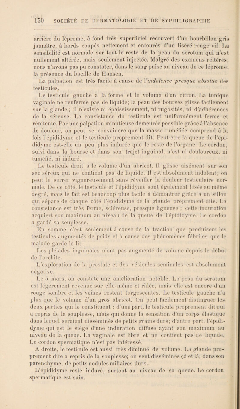 arrière du léprome, à fond très superficiel recouvert d’un bourbillon gris jaunâtre, à bords coupés nettement et entourés d’un liséré rouge vif. La sensibilité est normale sur tout le reste de la peau du scrotum qui n’est nullement altérée, mais seulement injectée. Malgré des examens réitérés, nous n’avons pas pu constater, dans le sang puisé au niveau de ce léprome, la présence du bacille de Hansen. La palpation est très facile à cause de \indolence presque absolue des testicules. Le testicule gauche a la forme et le volume d’un citron. La tunique vaginale ne renferme pas de liquide; la peau des bourses glisse facilement sur la glande ; il n’existe ni épaississement, ni rugosités, ni d’.adhérences de la séreuse. La consistance du testicule est uniformément ferme et rénitente. Par une palpation minutieuse demeurée possible grâce à l’absence de douleur, on peut se convaincre que la masse tuméfiée comprend à la fois l’épididyme et le testicule proprement dit. Peut-être la queue de l’épi- didyme est-elle un peu plus indurée que le reste de l’organe. Le cordon, suivi dans la bourse et dans son trajet inguinal, n’est ni douloureux, ni tuméfié, ni induré. Le testicule droit a le volume d’un abricot. Il glisse aisément sur son sac séreux qui ne contient pas de liquide. 11 est absolument indolent; on peut le serrer vigoureusement sans réveiller la douleur testiculaire nor¬ male. De ce côté, le testicule et l’épididyme sont également lésés au même degré, mais le fait est beaucoup plus facile â démontrer grâce à un sillon qui sépare de chaque côté l’épididyme de la glande proprement dite. La consistance est très ferme, scléreuse, presque ligneuse ; cette induration acquiert son maximum au niveau de la queue de l’épididyme. Le cordon a gardé sa souplesse. En somme, c’est seulement à cause de la traction que produisent les testicules augmentés de poids et à cause des phénomènes fébriles que le malade garde le lit. Les pléiades inguinales n’ont pas augmenté de volume depuis le début de l’orchite. L’exploration de la prostate et des vésicules séminales est absolument négative. Le 5 mars, on constate une amélioration notable. La peau du scrotum est légèrement revenue sur elle-même et ridée, mais elle .est encore d’un rouge sombre et les veines restent turgescentes. Le testicule gauche n’a plus que le volume d’un gros abricot. On peut facilement distinguer les deux parties qui le constituent : d’une part, le testicule proprement dit qui a repris de la souplesse, mais qui donne la sensation d’un corps élastique dans lequel seraient disséminés de petits grains durs; d’autre part, l’épidi¬ dyme qui est le siège d’une induration diffuse ayant son maximum au niveau de la queue. La vaginale est libre et ne contient pas de liquide. Le cordon spermatique n’est pas intéressé. A droite, le testicule est aussi très diminué de volume. La glande pro¬ prement dite a repris de la souplesse; on sent disséminés çà et là, dans son parenchyme, de petits nodules miliaires durs. L’épididyme reste induré, surtout au niveau de sa queue. Le cordon spermatique est sain.