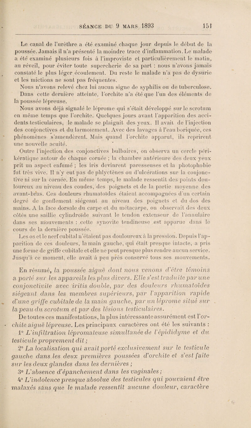 Le canal de rurètlire a été examiné chaque jour depuis le début de la poussée. Jamais il n’a présenté la moindre trace d’inflammation. Le malade a été examiné plusieurs fois à l’improviste et particulièrement le matin, au réveil, pour éviter toute supercherie de sa part : nous n’avons jamais constaté le plus léger écoulement. Du reste le malade n’a pas de dysurie et les mictions ne sont pas fréquentes. Nous n’avons relevé chez lui aucun signe de syphilis ou de tuberculose. Dans cette dernière atteinte, l’orchite n’a été que l’un des éléments de la poussée lépreuse. Nous avons déjà signalé le léprome qui s’était développé sur le scrotum en même temps que l’orchite. Quelques jours avant l’apparition des acci¬ dents testiculaires, le malade se plaignit des yeux. Il avait de l’injection des conjonctives et du larmoiement. Avec des lavages à l’eauboriquée, ces phénomènes s’amendèrent. Mais quand l’orchite apparut, ils reprirent une nouvelle acuité. Outre l’injection des Conjonctives bulbaires, on observa un cercle péri- kératique autour de chaque cornée ; la chambre antérieure des deux yeux prit un aspect enfumé ; les iris devinrent paresseuses et la photophobie- fut très vive. Il n’y eut pas de phlyctènes ou d’ulcérations sur la conjonc¬ tive ni sur la cornée. En même temps, le malade ressentit des points dou¬ loureux au niveau des coudes, des poignets et de la partie moyenne des avant-bras. Ces douleurs rhumatoïdes étaient accompagnées d’un certain degré de gonflement siégeant au niveau des poignets et du dos des mains. A la face dorsale du carpe et du métacarpe, on observait des deux côtés une saillie cylindroïde suivant le tendon extenseur de l’annuiaire dans ses mouvements : .cette synovite tendineuse est apparue dans le cours de la dernière poussée. Les os et le nerf cubital n’étaient pas douloureux à la pression. Depuis l’ap¬ parition de ces douleurs, la main gauche, qui était presque intacte, a pris une forme de griffe cubitale et elle ne peut presque plus rendre aucun service. Jusqu’à ce moment, elle avait à peu près conservé tous ses mouvements. En résumé, la jjoussée aiguë dont nous venons d'être témoins a porté sur les appareils les plus divers. Elle s'est traduite par une conjonctiviie avec iritis double, par des douleurs rhumatoïdes siégeant dans les mem.bres supérieurs, par Vapparition rapide d'une griffe cubitale de la main gauche, par un léprome situé sur la peau du scrotum et par des lésions testiculaires. De toutes ces manifestations, lapins intéressante assurément est Lo?- chite aiguë lépreuse. Les principaux caractères ont été les suivants : 1° L'mfiltration lépromateuse simultanée de répidid.yme et du testicule proprement dit ; 2° La localisation cpui avait porté exclusivement sur le testicule gauche dans les deux premières jooussées d'orchite et s'est faite sur les deux glandes dans les dernières ; 3° L'absence d’épanchement dans les vaginales ; 4° L’indolence presque absolue des testicules qui pouvaient être malaxés sans que le malade ressentît aucune douleur, caractère