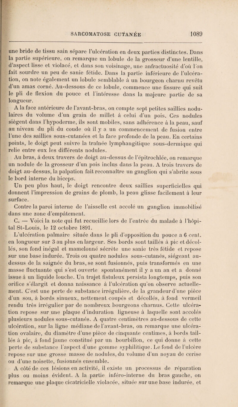 une bride de tissu sain sépare l’ulcération en deux parties distinctes. Dans la partie supérieure, on remarque un lobule de la grosseur d’une lentille, d’aspect lisse et violacé, et dans son voisinage, une anfractuosité d’où Ton fait sourdre un peu de sanie fétide. Dans la partie inférieure de l’ulcéra¬ tion, on note également un lobule semblable à un bourgeon charnu revêtu d’un amas corné. Au-dessous de ce lobule, commence une fissure qui suit le pli de flexion du pouce et 1 intéresse dans la majeure partie de sa longueur. A la face antérieure de l’avant-bras, on compte sept petites saillies nodu¬ laires du volume d’un grain de millet à celui d’un pois. Ces nodules siègent dans l’hypoderme, ils sont mobiles, sans adhérence à la peau, sauf au niveau du pli du coude où il y a un commencement de fusion entre lune des saillies sous-cutanées et la face profonde de la peau. En certains points, le doigt peut suivre la traînée lymphangitique sous-dermique qui relie entre eux les différents nodules. Au bras, à deux travers de doigt au-dessus de l’épitrochlée, on remarque un nodule de la grosseur d’un pois inclus dans la peau. A trois travers de doigt au-dessus, la palpation fait reconnaître un ganglion qui s’abrite sous le bord interne du biceps. Un peu plus haut, le doigt rencontre deux saillies superficielles qui donnent l’impression de grains de plomb, la peau glisse facilement à leur surface. Contre la paroi interne de l’aisselle est accolé un ganglion immobilisé dans une zone d’empâtement. C. — Voici la note qui fut recueillie lors de l’entrée du malade à l’hôpi¬ tal St-Louis, le 12 octobre 1891. L’ulcération palmaire située dans le pli d’opposition du pouce a 6 cent, en longueur sur 3 au plus en largeur. Ses bords sont taillés à pic et décol¬ lés, son fond inégal et mamelonné sécrète une sanie très fétide et repose sur une base indurée. Trois ou quatre nodules sous-cutanés, siégeant au- dessus de la saignée du bras, se sont fusionnés, puis transformés en une masse fluctuante qui s est ouverte spontanément il y a un an et a donné issue à un liquide louche. Un trajet fistuleux persista longtemps, puis son orifice s’élargit et donna naissance à l’ulcération qu’on observe actuelle¬ ment. C'est une perte de substance irrégulière, de la grandeur d’une pièce d’un sou, à bords sinueux, nettement coupés et décollés, à fond vermeil rendu très irrégulier par de nombreux bourgeons charnus. Cette ulcéra¬ tion repose sur une plaque d’induration ligneuse à laquelle sont accolés plusieurs nodules sous-cutanés. A quatre centimètres au-dessous de cette ulcération, sur la ligne médiane de l’avant-bras, on remarque une ulcéra¬ tion ovalaire, du diamètre d’une pièce de cinquante centimes, à bords tail¬ lés à pic, à fond jaune constitué par un bourbillon, ce qui donne à cette perte de substance l’aspect d’une gomme syphilitique. Le fond de t'ulcère repose sur une grosse masse de nodules, du volume d’un noyau de cerise ou d’une noisette, fusionnés ensemble. A côté de ces lésions en activité, il existe un processus de réparation plus ou moins évident. A la partie inféro-interne du bras gauche, on remarque une plaque cicatricielle violacée, située sur une base indurée, et