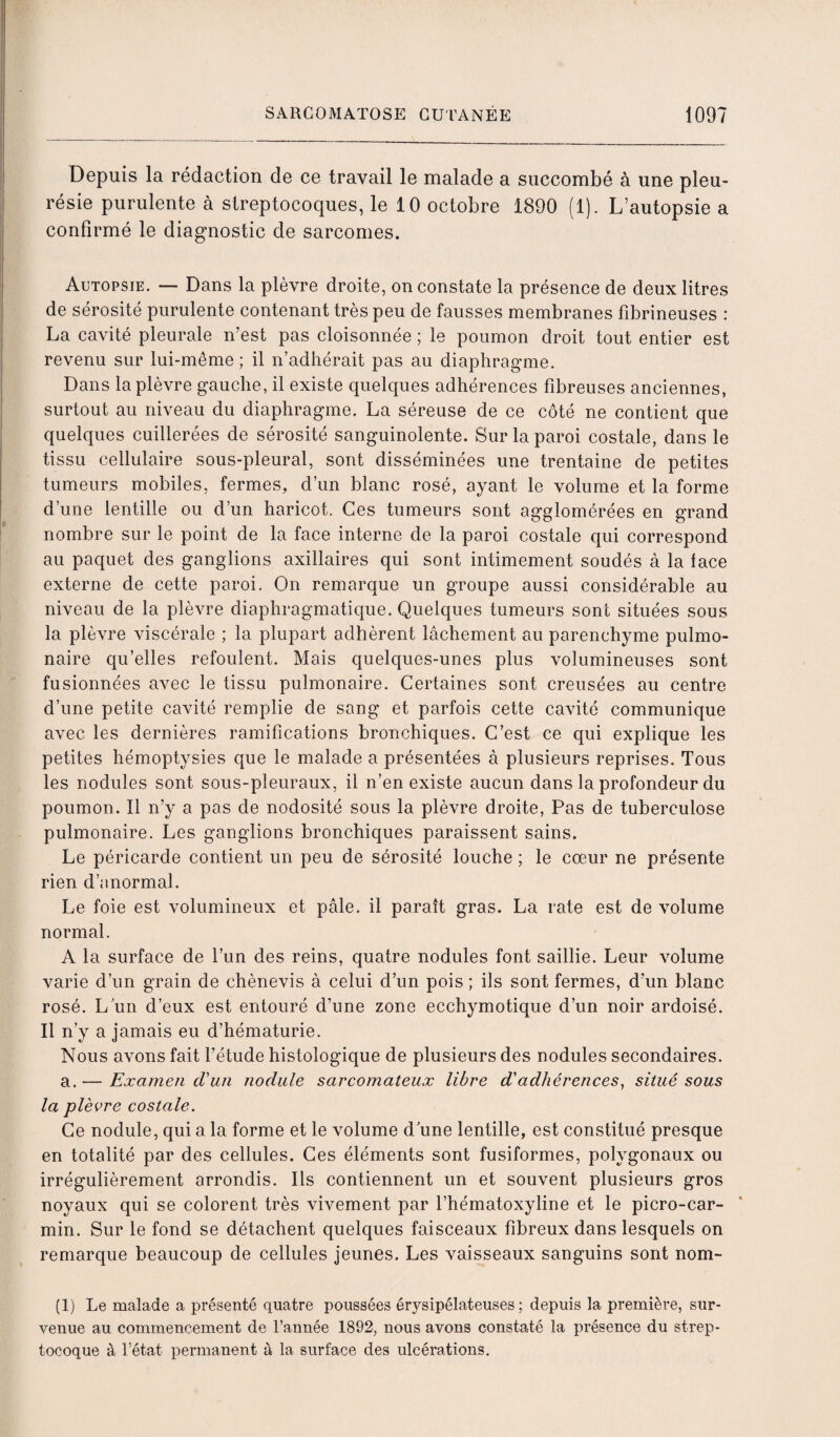 Depuis la rédaction de ce travail le malade a succombé à une pleu¬ résie purulente à streptocoques, le 10 octobre 1890 (1). L’autopsie a confirmé le diagnostic de sarcomes. Autopsie. —- Dans la plèvre droite, on constate la présence de deux litres de sérosité purulente contenant très peu de fausses membranes fibrineuses : La cavité pleurale n’est pas cloisonnée ; le poumon droit tout entier est revenu sur lui-même; il n’adhérait pas au diaphragme. Dans la plèvre gauche, il existe quelques adhérences fibreuses anciennes, surtout au niveau du diaphragme. La séreuse de ce côté ne contient que quelques cuillerées de sérosité sanguinolente. Sur la paroi costale, dans le tissu cellulaire sous-pleural, sont disséminées une trentaine de petites tumeurs mobiles, fermes, d’un blanc rosé, ayant le volume et la forme d’une lentille ou d’un haricot. Ces tumeurs sont agglomérées en grand nombre sur le point de la face interne de la paroi costale qui correspond au paquet des ganglions axillaires qui sont intimement soudés à la lace externe de cette paroi. On remarque un groupe aussi considérable au niveau de la plèvre diaphragmatique. Quelques tumeurs sont situées sous la plèvre viscérale ; la plupart adhèrent lâchement au parenchyme pulmo¬ naire qu’elles refoulent. Mais quelques-unes plus volumineuses sont fusionnées avec le tissu pulmonaire. Certaines sont creusées au centre d’une petite cavité remplie de sang et parfois cette cavité communique avec les dernières ramifications bronchiques. C’est ce qui explique les petites hémoptysies que le malade a présentées à plusieurs reprises. Tous les nodules sont sous-pleuraux, il n’en existe aucun dans la profondeur du poumon. Il n’y a pas de nodosité sous la plèvre droite, Pas de tuberculose pulmonaire. Les ganglions bronchiques paraissent sains. Le péricarde contient un peu de sérosité louche ; le cœur ne présente rien d’anormal. Le foie est volumineux et pâle, il paraît gras. La rate est de volume normal. A la surface de l’un des reins, quatre nodules font saillie. Leur volume varie d’un grain de chènevis à celui d’un pois ; ils sont fermes, d’un blanc rosé. L’un d’eux est entouré d’une zone ecchymotique d’un noir ardoisé. Il n’y a jamais eu d’hématurie. Nous avons fait l’étude histologique de plusieurs des nodules secondaires. a. — Examen d'un nodule sarcomateux libre d'adhérences, situé sous la plèvre costale. Ce nodule, qui a la forme et le volume dune lentille, est constitué presque en totalité par des cellules. Ces éléments sont fusiformes, polygonaux ou irrégulièrement arrondis. Ils contiennent un et souvent plusieurs gros noyaux qui se colorent très vivement par l’hématoxyline et le picro-car- min. Sur le fond se détachent quelques faisceaux fibreux dans lesquels on remarque beaucoup de cellules jeunes. Les vaisseaux sanguins sont nom- (1) Le malade a présenté quatre poussées érysipélateuses; depuis la première, sur¬ venue au commencement de l’année 1892, nous avons constaté la présence du strep¬ tocoque à l’état permanent à la surface des ulcérations.