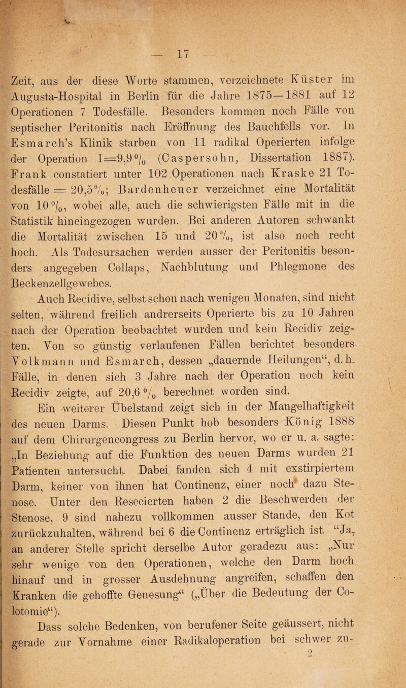 Zeit, ans der diese Worte stammen, verzeichnet^ Küster im Augusta-Hospital in Berlin für die Jahre 1875—1881 auf 12 Operationen 7 Todesfälle. Besonders kommen noch Fälle von septischer Peritonitis nach Eröffnung des Bauchfells vor. In Esmarch’s Klinik starben von 11 radikal Operierten infolge der Operation 1=9,9 °/0 (Cas persohn, Dissertation 1887). Frank constatiert unter 102 Operationen nach Kraske 21 To¬ desfälle = 20,5%; Bardenheuer verzeichnet eine Mortalität von 10 °/0, wobei alle, auch die schwierigsten Fälle mit in die Statistik hineingezogen wurden. Bei anderen Autoren schwankt die Mortalität zwischen 15 und 20%, ist also noch recht hoch. Als Todesursachen werden ausser der Peritonitis beson¬ ders angegeben Collaps, Nachblutung und Phlegmone des Beckenzellgewebes. Auch Recidive, selbst schon nach wenigen Monaten, sind nicht selten, während freilich andrerseits Operierte bis zu 10 Jahren nach der Operation beobachtet wurden und kein Recidiv zeig¬ ten. Yon so günstig verlaufenen Fällen berichtet besonders Yolkmann und Esmarch, dessen „dauernde Heilungen“, d.h. Fälle, in denen sich 3 Jahre nach der Operation noch kein Recidiv zeigte, auf 20,6 °/0 berechnet worden sind. Ein weiterer Übelstand zeigt sich in der Mangelhaftigkeit des neuen Darms. Diesen Punkt hob besonders König 1888 auf dem Chirurgencongress zu Berlin hervor, wo er u. a. sagte: „In Beziehung auf die Funktion des neuen Darms wurden 21 Patienten untersucht. Dabei, fanden sich 4 mit exstirpiertem Darm, keiner von ihnen hat Continenz, einer noch dazu Ste¬ nose. Unter den Resecierten haben 2 die Beschwerden der Stenose, 9 sind nahezu vollkommen ausser Stande, den Kot zurückzuhalten, während bei 6 die Continenz erträglich ist. “Ja,, an anderer Stelle spricht derselbe Autor geradezu aus: „Nur sehr wenige von den Operationen, welche den Darm hoch hinauf und in grosser Ausdehnung angreifen, schaffen den Kranken die gehoffte Genesung“ („Über die Bedeutung der Co- lotomie“). Dass solche Bedenken, von berufener Seite geäussert, nicht gerade zur Yornahme einer Radikaloperation bei schwer zu-