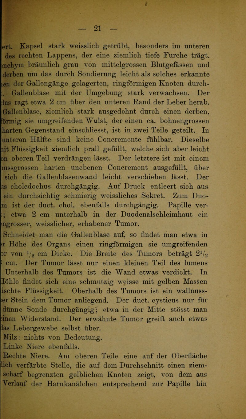 — 21 — ert. Kapsel stark weisslich getrübt, besonders im unteren des reckten Lappens, der eine ziemlich tiefe Furche trägt, mcliym bräunlich grau von mittelgrossen Blutgefässen und derben um das durch Sondierung leicht als solches erkannte Len der Gallengänge gelagerten, ringförmigen Knoten durcli- Gallenblase mit der Umgebung stark verwachsen. Der lus ragt etwa 2 cm über den unteren Band der Leber herab. Gallenblase, ziemlich stark ausgedehnt durch einen derben, finnig sie umgreifenden Wulst, der einen ca. bohnengrossen harten Gegenstand einschliesst, ist in zwei Teile geteilt. In unteren Hälfte sind keine Concremente fühlbar. Dieselbe lit Flüssigkeit ziemlich prall gefüllt, welche sich aber leicht m oberen Teil verdrängen lässt. Der letztere ist mit einem mssgrossen harten unebenen Concrement ausgefüllt, über sich die Gallenblasenwand leicht verschieben lässt. Der is choledochus durchgängig. Auf Druck entleert sich aus ein durchsichtig schmierig weissliches Sekret. Zum Duo- m ist der duct. chol. ebenfalls durchgängig. Papille ver- ;; etwa 2 cm unterhalb in der Duodenalschleimhaut ein ‘ngrosser, weisslicher, erhabener Tumor. Schneidet man die Gallenblase auf, so findet man etwa in >r Höhe des Organs einen ringförmigen sie umgreifenden }r von 1/2 cm Dicke. Die Breite des Tumors beträgt 21/2 ! cm. Der Tumor lässt nur einen kleinen Teil des lumens Unterhalb des Tumors ist die Wand etwas verdickt. Tn löhle findet sich eine schmutzig weisse mit gelben Massen ischte Flüssigkeit. Oberhalb des Tumors ist ein wallnuss- er Stein dem Tumor anliegend. Der duct. cysticus nur für dünne Sonde durchgängig'; etwa in der Mitte stösst man finen Widerstand. Der erwähnte Tumor greift auch etwas las Lebergewebe selbst über. Milz: nichts von Bedeutung. Linke Niere ebenfalls. Beehte Niere. Am oberen Teile eine auf der Oberfläche lieh verfärbte Stelle, die auf dem Durchschnitt einen ziem¬ scharf begrenzten gelblichen Knoten zeigt, von dem aus Verlauf der Harnkanälchen entsprechend zur Papille hin