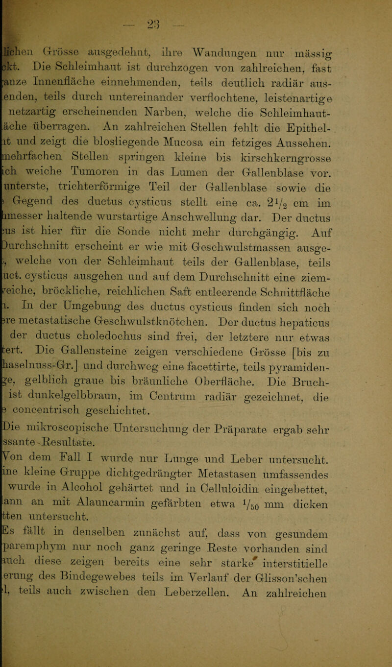 liehen Grösse ausgedehnt, ihre Wandungen nur massig ckt. Die Schleimhaut ist durchzogen von zahlreichen, fast ■anze Innenfläche einnehmenden, teils deutlich radiär aus- .enden, teils durch untereinander verflochtene, leistenartige netzartig erscheinenden Narben, welche die Schleimhaut- äche überragen. An zahlreichen Stellen fehlt die Epithei¬ lt und zeigt die biosliegende Mucosa ein fetziges Aussehen, mehrfachen Stellen springen kleine bis kirschkerngrosse ich weiche Tumoren in das Lumen der Gallenblase vor. unterste, trichterförmige Teil der Gallenblase sowie die s Gegend des ductus cysticus stellt eine ca. 21/2 cm im imesser haltende wurstartige Anschwellung dar. Der ductus ;us ist hier für die Sonde nicht mehr durchgängig. Auf lurchschnitt erscheint er wie mit Geschwulstmassen ausge- ;, welche von der Schleimhaut teils der Gallenblase, teils uct. cysticus ausgehen und auf dem Durchschnitt eine ziem¬ liche, bröckliche, reichlichen Saft entleerende Schnittfläche l. In der Umgebung des ductus cysticus finden sich noch ne metastatische Geschwulstknötchen. Der ductus hepaticus der ductus choledochus sind frei, der letztere nur etwas tert. Die Gallensteine zeigen verschiedene Grösse [bis zu haselnuss-Gr.] und durchweg eine facettirte, teils pyramiden- ?e, gelblich graue bis bräunliche Oberfläche. Die Bruch¬ ist dunkelgelbbraun, im Centrum radiär gezeichnet, die 3 concentrisch geschichtet. Die mikroscopische Untersuchung der Präparate ergab sehr ssante 'Resultate. Von dem Fall I wurde nur Lunge und Leber untersucht, ine kleine Gruppe dichtgedrängter Metastasen umfassendes wurde in Alcohol gehärtet und in Celluloidin eingebettet, ann an mit Alauncarmin gefärbten etwa 1/b0 mm dicken tten untersucht. Es fällt in denselben zunächst auf, dass von gesundem paremphym nur noch ganz geringe Reste vorhanden sind mell diese zeigen bereits eine sehr starke* interstitielle erung des Bindegewebes teils im Verlauf der Glisson’schen I, teils auch zwischen den Leberzellen. An zahlreichen