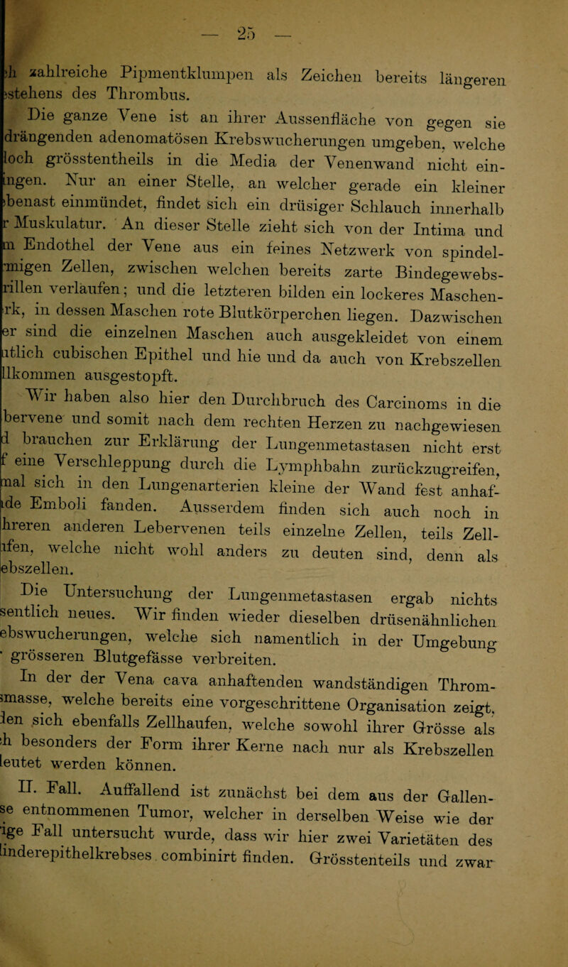 ;h zahlreiche Pipmentklumpen als Zeichen bereits längeren istehens des Thrombus. Die ganze Yene ist an ihrer Aussenfläche von gegen sie drängenden adenomatösen Krebswucherungen umgeben, welche loch grösstentheils in die Media der Venenwand nicht ein¬ igen. Nur an einer Stelle, an welcher gerade ein kleiner Genast einmündet, findet sich ein drüsiger Schlauch innerhalb r Muskulatur. An dieser Stelle zieht sich von der Intima und qi Endothel der Yene aus ein feines Netzwerk von spindel- ’migen Zellen, zwischen welchen bereits zarte Bindegewebs- nllen verlaufen; und die letzteren bilden ein lockeres Maschen- rk, in dessen Maschen rote Blutkörperchen liegen. Dazwischen er sind die einzelnen Maschen auch ausgekleidet von einem iitlich cubischen Epithel und hie und da auch von Krebszellen llkommen ausgestopft. Wir lmben also bier den Durchbruch des Carcinoms in die bervene und somit nach dem rechten Herzen zu nachgewiesen d brauchen zur Erklärung der Lungenmetastasen nicht erst f eine Verschleppung durch die Lymphbahn zurückzugreifen, nal sich in den Lungenarterien kleine der Wand fest anhaf- ide Emboli fanden. Ausserdem finden sich auch noch in hreren anderen Lebervenen teils einzelne Zellen, teils Zell- ifen, welche nicht wohl anders zu deuten sind, denn als ebszellen. Die Untersuchung der Lungenmetastasen ergab nichts sentlich neues. Wir finden wieder dieselben drüsenähnliclien ebswucherungen, welelie sich namentlich in der Umgebung grösseren Blutgefässe verbreiten. In der der Vena cava anhaftenden wandständigen Throm- imasse, welche bereits eine vorgeschrittene Organisation zeigt, ien .sich ebenfalls Zellhaufen, welche sowohl ihrer Grösse als ih besonders der Form ihrer Kerne nach nur als Krebszellen ieutet werden können. II. Fall. Auffallend ist zunächst bei dem aus der Gallen¬ se entnommenen Tumor, welcher in derselben Weise wie der ige Fall untersucht wurde, dass wir hier zwei Varietäten des hnderepithelkrebses combinirt finden. Grösstenteils und zwar