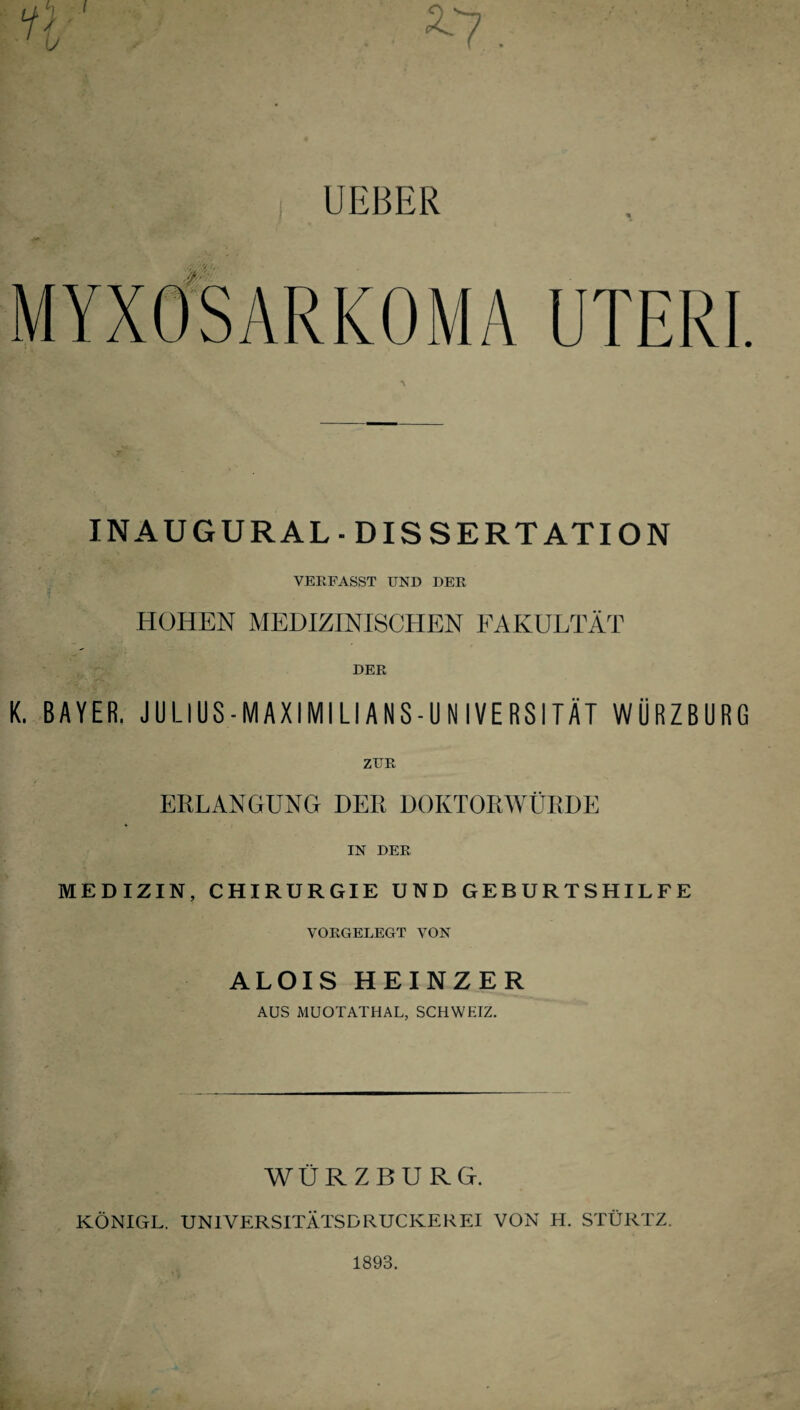 UEBER MYXOSARKOMA UTERI. INAUGURAL- DISSERTATION VERFASST UND DER HOHEN MEDIZINISCHEN FAKULTÄT DER K. BAYER. JULIUS-MAXIMILIANS-UNIVERSITÄT WÜRZBURG ZUR ERLANGUNG DER DOKTORWÜRDE IN DER MEDIZIN, CHIRURGIE UND GEBURTSHILFE VORGELEGT VON ALOIS HEINZER AUS MUOTATHAL, SCHWEIZ. WURZBURG. KÖNIGL. UNIVERSITÄTSDRUCKEREI VON H. STÜRTZ.