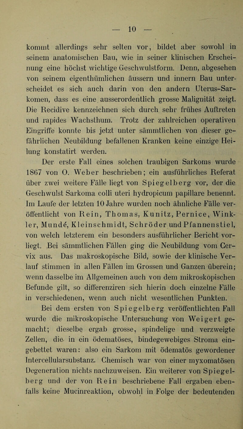 kommt allerdings sehr selten vor, bildet aber sowohl in seinem anatomischen Bau, wie in seiner klinischen Erschei¬ nung eine höchst wichtige Geschwulstform. Denn, abgesehen von seinem eigenthümlichen äussern und innern Bau unter¬ scheidet es sich auch darin von den andern Uterus-Sar¬ komen, dass es eine ausserordentlich grosse Malignität zeigt. Die Recidive kennzeichnen sich durch sehr frühes Auftreten und rapides Wachsthum. Trotz der zahlreichen operativen Eingriffe konnte bis jetzt unter sämmtlichen von dieser ge¬ fährlichen Neubildung befallenen Kranken keine einzige Hei¬ lung konstatirt werden. Der erste Fall eines solchen traubigen Sarkoms wurde 1867 von 0. Weber beschrieben; ein ausführliches Referat über zwei weitere Fälle liegt von Spiegelberg vor, der die Geschwulst Sarkoma colli uteri hydropicum papillare benennt. Im Laufe der letzten 10 Jahre wurden noch ähnliche Fälle ver¬ öffentlicht von Rein, Thomas, Kunitz, Pernice, Wink¬ ler, Munde, Kleinschmidt, Schröder und Pfannenstiel, von welch letzterem ein besonders ausführlicher Bericht vor¬ liegt. Bei sämmtlichen Fällen ging die Neubildung vom Cer¬ vix aus. Das makroskopische Bild, sowie der klinische Ver¬ lauf stimmen in allen Fällen im Grossen und Ganzen überein; wenn dasselbe im Allgemeinen auch von dem mikroskopischen Befunde gilt, so differenziren sich hierin doch einzelne Fälle in verschiedenen, wenn auch nicht wesentlichen Punkten. Bei dem ersten von Spiegelberg veröffentlichten Fall wurde die mikroskopische Untersuchung von Weigert ge¬ macht; dieselbe ergab grosse, spindelige und verzweigte Zellen, dm in ein ödematöses, bindegewebiges Stroma ein¬ gebettet waren: also ein Sarkom mit ödematös gewordener Intercellularsubstanz. Chemisch war von einer myxomatösen Degeneration nichts nachzuweisen. Ein weiterer von Spiegel¬ berg und der von Rein beschriebene Fall ergaben eben¬ falls keine Mucinreaktion, obwohl in Folge der bedeutenden