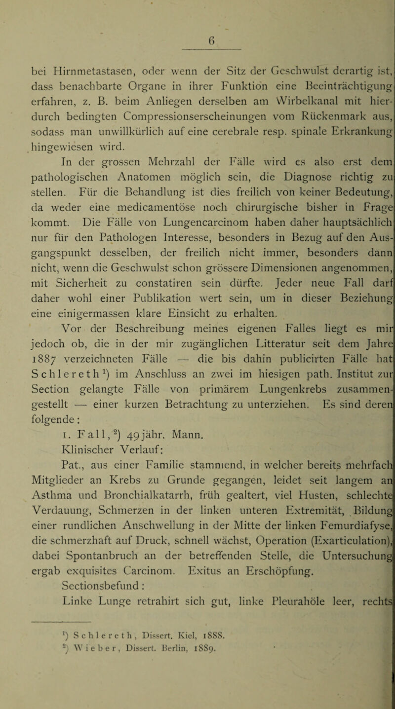 bei Hirnmetastasen, oder wenn der Sitz der Geschwulst derartig ist, dass benachbarte Organe in ihrer Funktio'n eine Beeinträchtigung erfahren, z. ß. beim Anliegen derselben am VVirbelkanal mit hier¬ durch bedingten Compressionserscheinungen vom Rückenmark aus, sodass man unwillkürlich auf eine cerebrale resp. spinale Erkrankung hingewiesen wird. In der grossen Mehrzahl der Fälle wird es also erst dem pathologischen Anatomen möglich sein, die Diagnose richtig zu stellen. Für die Behandlung ist dies freilich von keiner Bedeutung, da weder eine medicamentöse noch chirurgische bisher in Frage kommt. Die Fälle von Lungencarcinom haben daher hauptsächlich nur für den Pathologen Interesse, besonders in Bezug auf den Aus¬ gangspunkt desselben, der freilich nicht immer, besonders dann nicht, wenn die Geschwulst schon grössere Dimensionen angenommen, mit Sicherheit zu constatiren sein dürfte. Jeder neue Fall darf daher wohl einer Publikation wert sein, um in dieser Beziehung eine einigermassen klare Einsicht zu erhalten. Vor der Beschreibung meines eigenen Falles liegt es mir jedoch ob, die in der mir zugänglichen Litteratur seit dem Jahre 1887 verzeichneten Fälle — die bis dahin publicirten Fälle hat Schlereth^) im Anschluss an zwei im hiesigen path. Institut zur Section gelangte Fälle von primärem Lungenkrebs zusammen¬ gestellt — einer kurzen Betrachtung zu unterziehen. Es sind deren folgende: I. Fall,^) 49jähr. Mann. Klinischer Verlauf: Pat., aus einer Familie stammend, in welcher bereits mehrfach Mitglieder an Krebs zu Grunde gegangen, leidet seit langem an Asthma und Bronchialkatarrh, früh gealtert, viel Husten, schlechte Verdauung, Schmerzen in der linken unteren Extremität, Bildung einer rundlichen Anschwellung in der Mitte der linken Femurdiafyse, die schmerzhaft auf Druck, schnell wächst, Operation (Exarticulation), dabei Spontanbruch an der betreffenden Stelle, die Untersuchung ergab exquisites Carcinom. Exitus an Erschöpfung. Sectionsbefund : Linke Lunge retrahirt sich gut, linke Pleurahöle leer, rechts 9 S c h 1 e r e t h , Dissert. Kiel, iSSS. Wieber, Dissert. Ilerlin, 1889.