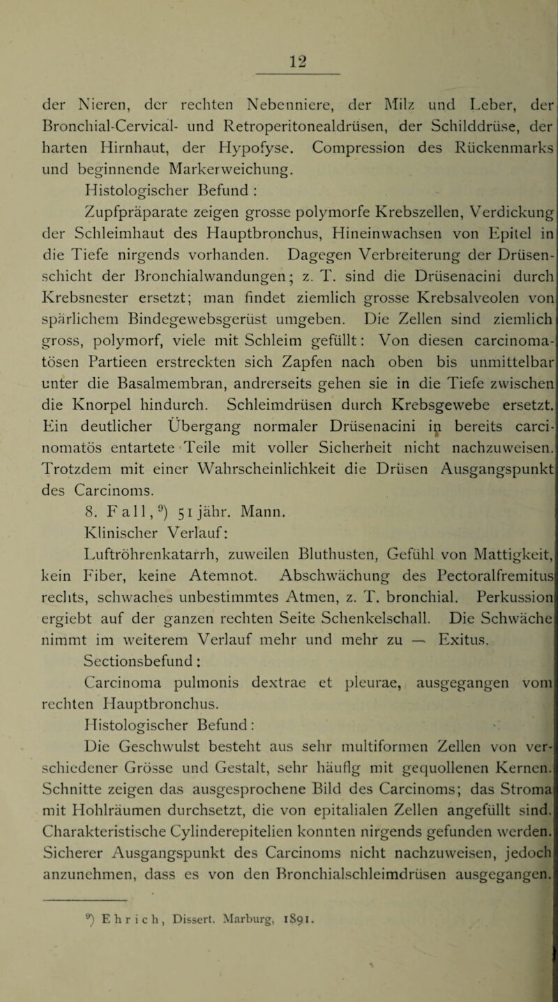 der Nieren, der rechten Nebenniere, der Milz und Leber, der Bronchial-Cervical- und Retroperitonealdrüsen, der Schilddrüse, der harten Hirnhaut, der Hypofyse. Compression des Rückenmarks und beginnende Markerweichung. Histologischer Befund : Zupfpräparate zeigen grosse polymorfe Krebszellen, Verdickung der Schleimhaut des Hauptbronchus, Hineinwachsen von Epilel in die Tiefe nirgends vorhanden. Dagegen Verbreiterung der Drüsen¬ schicht der Bronchialwandungen; z. T. sind die Drüsenacini durch Krebsnester ersetzt; man findet ziemlich grosse Krebsalveolen von spärlichem Bindegewebsgerüst umgeben. Die Zellen sind ziemlich gross, polymorf, viele mit Schleim gefüllt: Von diesen carcinoma- tösen Partieen erstreckten sich Zapfen nach oben bis unmittelbar unter die Basalmembran, andrerseits gehen sie in die Tiefe zwischen die Knorpel hindurch. Schleimdrüsen durch Krebsgewebe ersetzt. Ein deutlicher Übergang normaler Drüsenacini ip bereits carci- nomatös entartete Teile mit voller Sicherheit nicht nachzuweisen. Trotzdem mit einer Wahrscheinlichkeit die Drüsen Ausgangspunkt des Carcinoms. 8. Fall,^) 5ijähr. Mann. Klinischer Verlauf: Luftröhrenkatarrh, zuweilen Bluthusten, Gefühl von Mattigkeit, kein P^iber, keine Atemnot. Abschwächung des Pectoralfremitus rechts, schwaches unbestimmtes Atmen, z. T. bronchial. Perkussion ergiebt auf der ganzen rechten Seite Schenkelschall. Die Schwäche nimmt im weiterem Verlauf mehr und mehr zu — Exitus. Sectionsbefund: Carcinoma pulmonis dextrae et pleurae, ausgegangen vom rechten Hauptbronchus. Histologischer Befund: Die Geschwulst besteht aus sehr multiformen Zellen von ver¬ schiedener Grösse und Gestalt, sehr häufig mit gecjuollenen Kernen. Schnitte zeigen das ausgesprochene Bild des Carcinoms; das Stroma mit Hohlräumen durchsetzt, die von epitalialen Zellen angefüllt sind. Charakteristische Cylinderepitelien konnten nirgends gefunden werden. Sicherer Ausgangspunkt des Carcinoms nicht nachzuweisen, jedoch anzunehmen, dass es von den Bronchialschleimdrüsen ausgegangen. Ehr ich, Dissert, Marburg, 1S91.