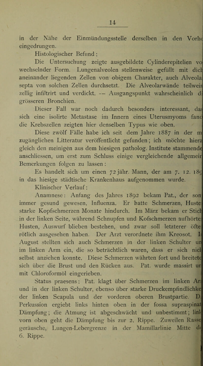 in der Nähe der Einmündungsstelle derselben in den VorlK eingedrungen. Histologischer Befund : Die Untersuchung zeigte ausgebildete Cylinderepitelien vo wechselnder Form. Lungenalveolen stellenweise gefüllt mit diel aneinander liegenden Zellen von obigem Charakter, auch Alveola septa von solchen Zellen durchsetzt. Die Alveolarvvände teilweis zellig infiltrirt und verdickt. — Ausgangspunkt wahrscheinlich di grösseren Bronchien. Dieser Fall war noch dadurch besonders interessant, da‘ sich eine isolirte Metastase im Innern eines Uterusmyoms fanc die Krebszellen zeigten hier denselben Typus wie oben. Diese zwölf Fälle habe ich seit dem Jahre 1887 in der m zugänglichen Litteratur veröffentlicht gefunden; ich möchte hiera gleich den meinigen aus dem hiesigen patholog. Institute stammende anschliessen, um erst zum Schluss einige vergleichende allgemeir Bemerkungen folgen zu lassen : Es handelt sich um einen 72jähr. Mann, der am 7. 12. i8c in das hiesige städtische Krankenhaus aufgenommen wurde. Klinischer Verlauf: Anamnese: Anfang des Jahres 1892 bekam Bat., der son immer gesund gewesen, Influenza. Er batte Schmerzen, Huste starke Kopfschmerzen Monate hindurch. Im März bekam er Stiel in der linken Seite, während Schnupfen und Kofschmerzen aufhörte Husten, Auswurf blieben bestehen, und zwar soll letzterer öfte rötlich ausgesehen haben. Der Arzt verordnete ihm Kreosot. L August stellten sich auch Schmerzen in der linken Schulter un im linken Arm ein, die so beträchtlich waren, dass er sich nid selbst anziehen konnte. Diese Schmerzen währten fort und breitete sich über die Brust und den Rücken aus. Bat. wurde massirt ur mit Chloroformöl eingerieben. Status praesens: Bat. klagt über Schmerzen im linken Ar: und in der linken Schulter, ebenso über starke Druckempfindlichke der linken Scapula und der vorderen oberen Brustpartie. D Berkussion ergiebt links hinten oben in der fossa supraspinal Dämpfung; die Atmung ist abgeschwächt und unbestimmt; linl vorn oben geht die Dämpfung bis zur 2. Rippe. Zuweilen Rasse geräusche, Lungen-Lebergrenze in tler Mamillarlinie IMitte d( 6. Rippe.