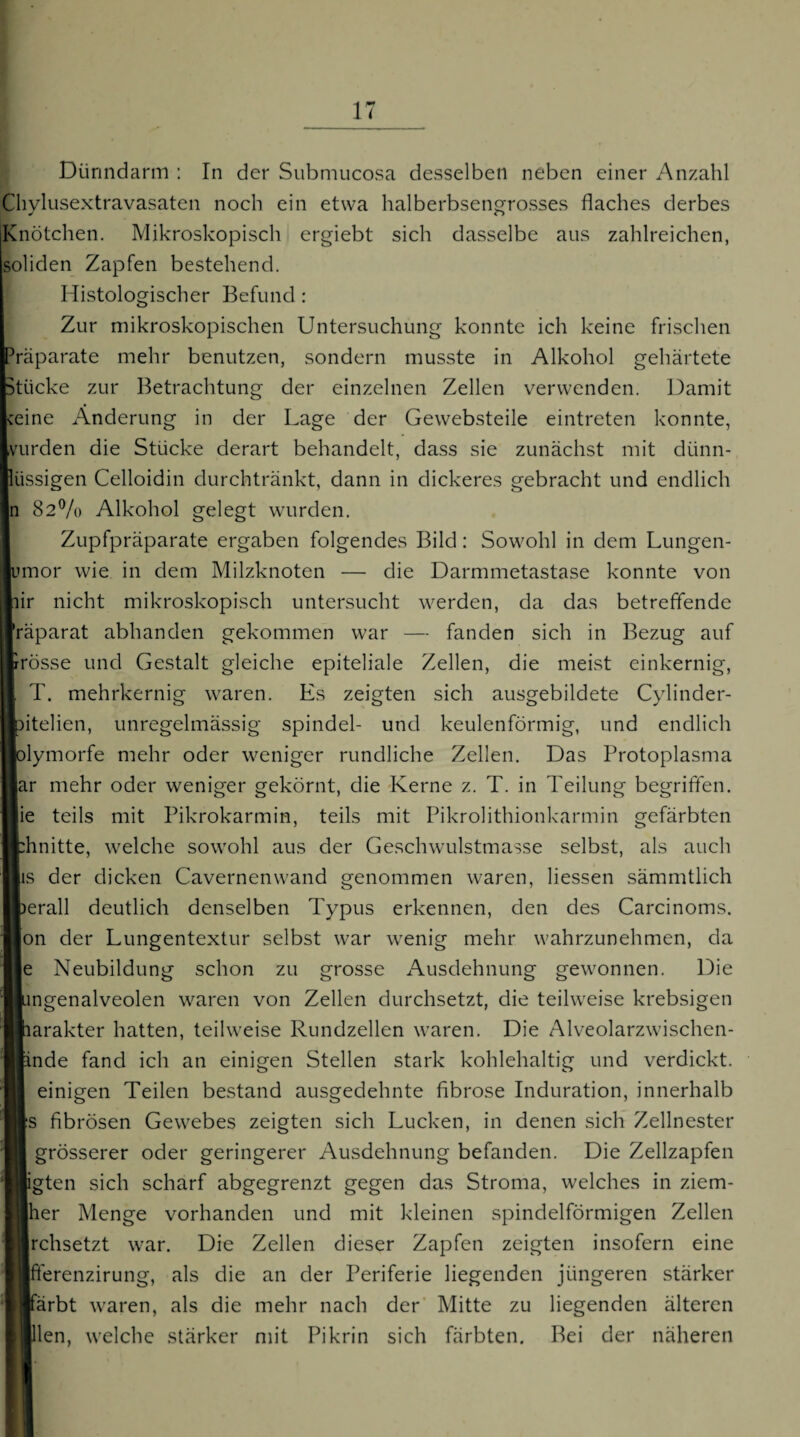 Dünndarm : In der Submucosa desselben neben einer Anzahl Cliylusextravasaten noch ein etwa halberbsengrosses flaches derbes Knötchen. Mikroskopisch ergiebt sich dasselbe aus zahlreichen, soliden Zapfen bestehend. Histologischer Befund : Zur mikroskopischen Untersuchung konnte ich keine frischen ■Präparate mehr benutzen, sondern musste in Alkohol gehärtete Stücke zur Betrachtung der einzelnen Zellen verwenden. Damit eine Änderung in der Lage der Gewebsteile eintreten konnte, vurden die Stücke derart behandelt, dass sie zunächst mit dünn- lüssigen Celloidin durchtränkt, dann in dickeres gebracht und endlich n 82% Alkohol gelegt wurden. Zupfpräparate ergaben folgendes Bild: Sowohl in dem Lungen- imor wie in dem Milzknoten — die Darmmetastase konnte von ir nicht mikroskopisch untersucht werden, da das betreffende räparat abhanden gekommen war — fanden sich in Bezug auf rosse und Gestalt gleiche epiteliale Zellen, die meist einkernig, T. mehrkernig waren. Es zeigten sich ausgebildete Cylinder- itelien, unregelmässig Spindel- und keulenförmig, und endlich lymorfe mehr oder weniger rundliche Zellen. Das Protoplasma ar mehr oder weniger gekörnt, die Kerne z. T. in Teilung begriffen, lie teils mit Pikrokarmin, teils mit Pikrolithionkarmin gefärbten :hnitte, welche sowohl aus der Geschwulstmasse selbst, als auch |is der dicken Cavernenwand genommen waren, Hessen sämmtlich )erall deutlich denselben Typus erkennen, den des Carcinoms. Ion der Lungentextur selbst war wenig mehr wahrzunehmen, da le Neubildung schon zu grosse xAusdehnung gewonnen. Die ingenalveolen waren von Zellen durchsetzt, die teilweise krebsigen larakter hatten, teilweise Rundzellen waren. Die Alveolarzwischen- [inde fand ich an einigen Stellen stark kohlehaltig und verdickt. einigen Teilen bestand ausgedehnte fibröse Induration, innerhalb |;s fibrösen Gewebes zeigten sich Lucken, in denen sich Zellnester grösserer oder geringerer Ausdehnung befanden. Die Zellzapfen ligten sich scharf abgegrenzt gegen das Stroma, welches in ziem- Iher Menge vorhanden und mit kleinen spindelförmigen Zellen rchsetzt war. Die Zellen dieser Zapfen zeigten insofern eine |fterenzirung, als die an der Periferie liegenden jüngeren stärker färbt waren, als die mehr nach der Mitte zu liegenden älteren llen, welche stärker mit Pikrin sich färbten. Bei der näheren